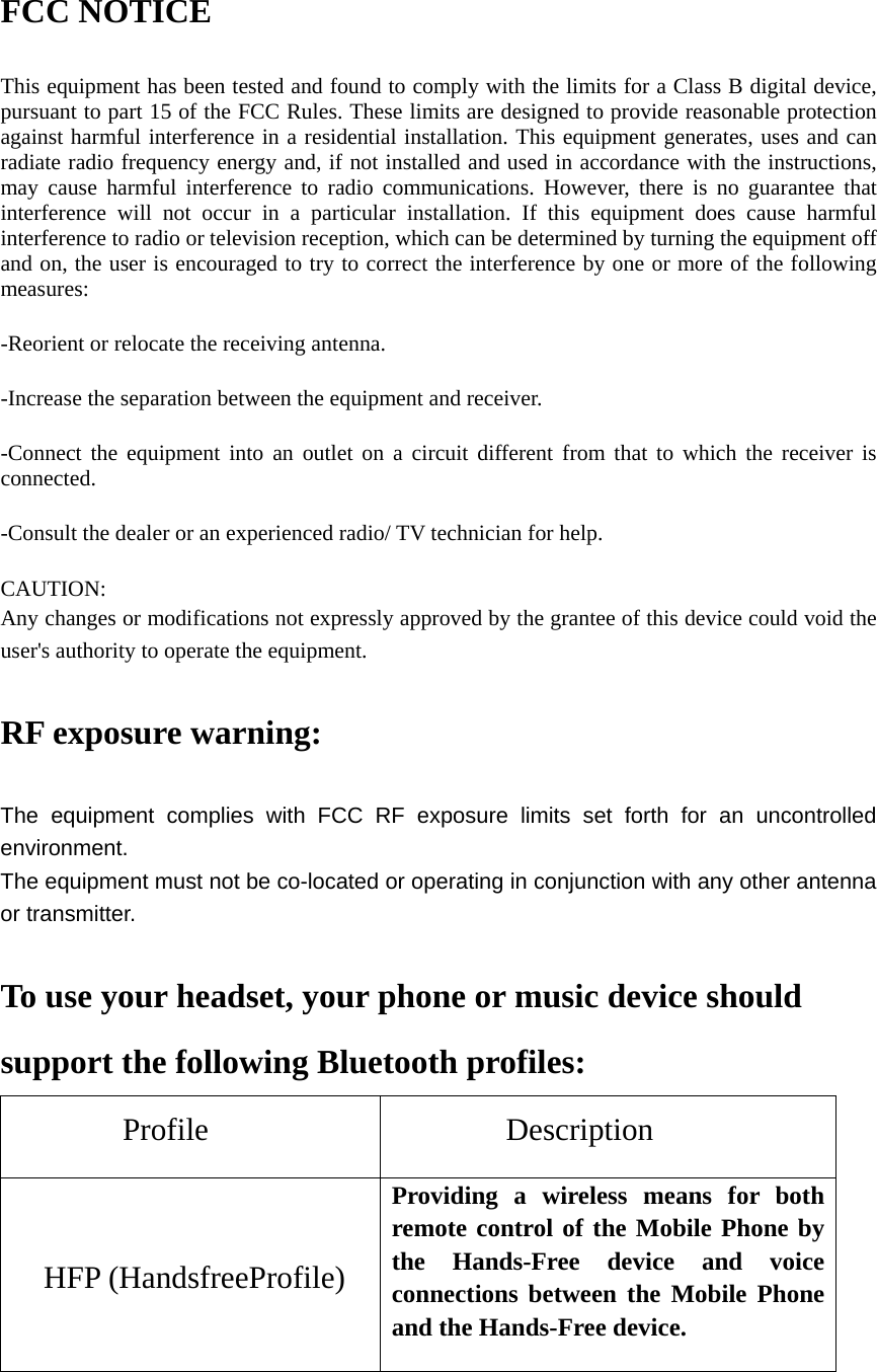 FCC NOTICE This equipment has been tested and found to comply with the limits for a Class B digital device, pursuant to part 15 of the FCC Rules. These limits are designed to provide reasonable protection against harmful interference in a residential installation. This equipment generates, uses and can radiate radio frequency energy and, if not installed and used in accordance with the instructions, may cause harmful interference to radio communications. However, there is no guarantee that interference will not occur in a particular installation. If this equipment does cause harmful interference to radio or television reception, which can be determined by turning the equipment off and on, the user is encouraged to try to correct the interference by one or more of the following measures: -Reorient or relocate the receiving antenna. -Increase the separation between the equipment and receiver. -Connect the equipment into an outlet on a circuit different from that to which the receiver is connected. -Consult the dealer or an experienced radio/ TV technician for help. CAUTION: Any changes or modifications not expressly approved by the grantee of this device could void the user&apos;s authority to operate the equipment.  RF exposure warning:  The equipment complies with FCC RF exposure limits set forth for an uncontrolled environment. The equipment must not be co-located or operating in conjunction with any other antenna or transmitter.  To use your headset, your phone or music device should support the following Bluetooth profiles: Profile           Description  HFP (HandsfreeProfile) Providing a wireless means for both remote control of the Mobile Phone by the Hands-Free device and voice connections between the Mobile Phone and the Hands-Free device. 