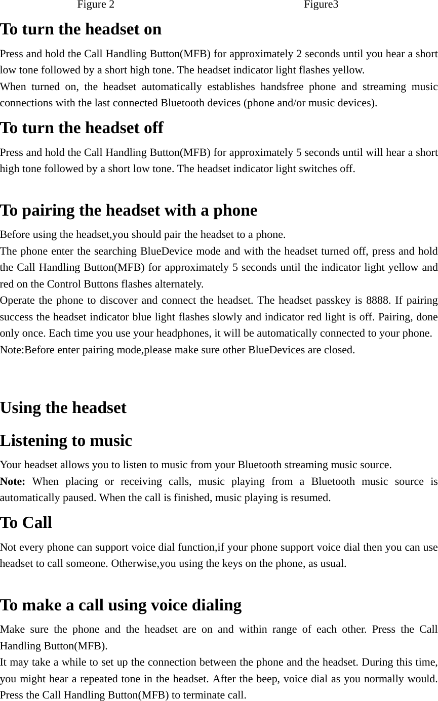 Figure 2                                  Figure3 To turn the headset on   Press and hold the Call Handling Button(MFB) for approximately 2 seconds until you hear a short low tone followed by a short high tone. The headset indicator light flashes yellow. When turned on, the headset automatically establishes handsfree phone and streaming music connections with the last connected Bluetooth devices (phone and/or music devices). To turn the headset off Press and hold the Call Handling Button(MFB) for approximately 5 seconds until will hear a short high tone followed by a short low tone. The headset indicator light switches off.  To pairing the headset with a phone   Before using the headset,you should pair the headset to a phone. The phone enter the searching BlueDevice mode and with the headset turned off, press and hold the Call Handling Button(MFB) for approximately 5 seconds until the indicator light yellow and red on the Control Buttons flashes alternately. Operate the phone to discover and connect the headset. The headset passkey is 8888. If pairing success the headset indicator blue light flashes slowly and indicator red light is off. Pairing, done only once. Each time you use your headphones, it will be automatically connected to your phone. Note:Before enter pairing mode,please make sure other BlueDevices are closed.   Using the headset   Listening to music Your headset allows you to listen to music from your Bluetooth streaming music source. Note: When placing or receiving calls, music playing from a Bluetooth music source is automatically paused. When the call is finished, music playing is resumed. To Call Not every phone can support voice dial function,if your phone support voice dial then you can use headset to call someone. Otherwise,you using the keys on the phone, as usual.  To make a call using voice dialing Make sure the phone and the headset are on and within range of each other. Press the Call Handling Button(MFB). It may take a while to set up the connection between the phone and the headset. During this time, you might hear a repeated tone in the headset. After the beep, voice dial as you normally would. Press the Call Handling Button(MFB) to terminate call.  