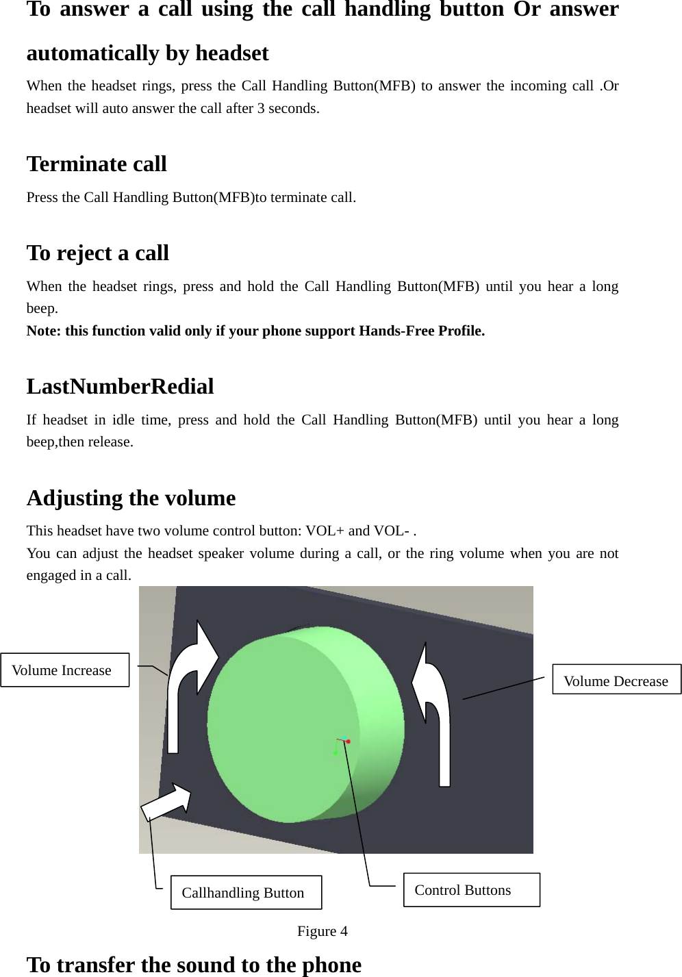 To answer a call using the call handling button Or answer automatically by headset When the headset rings, press the Call Handling Button(MFB) to answer the incoming call .Or headset will auto answer the call after 3 seconds.  Terminate call Press the Call Handling Button(MFB)to terminate call.  To reject a call When the headset rings, press and hold the Call Handling Button(MFB) until you hear a long beep. Note: this function valid only if your phone support Hands-Free Profile.  LastNumberRedial If headset in idle time, press and hold the Call Handling Button(MFB) until you hear a long beep,then release.  Adjusting the volume This headset have two volume control button: VOL+ and VOL- . You can adjust the headset speaker volume during a call, or the ring volume when you are not engaged in a call.                      Figure 4 To transfer the sound to the phone   Control Buttons Volume DecreaseVolume Increase Callhandling Button