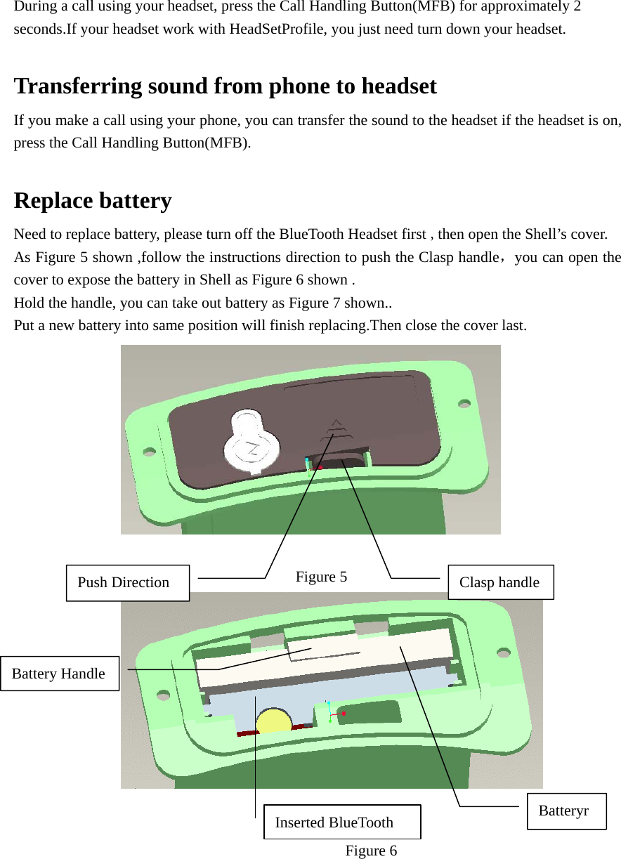 During a call using your headset, press the Call Handling Button(MFB) for approximately 2 seconds.If your headset work with HeadSetProfile, you just need turn down your headset.    Transferring sound from phone to headset If you make a call using your phone, you can transfer the sound to the headset if the headset is on, press the Call Handling Button(MFB).  Replace battery Need to replace battery, please turn off the BlueTooth Headset first ,then open the Shell’s cover. As Figure 5 shown ,follow the instructions direction to push the Clasp handle，you can open the cover to expose the battery in Shell as Figure 6 shown . Hold the handle, you can take out battery as Figure 7 shown.. Put a new battery into same position will finish replacing.Then close the cover last.    Figure 5    Figure 6  Push Direction  Clasp handle Battery Handle Inserted BlueTooth  Batteryr