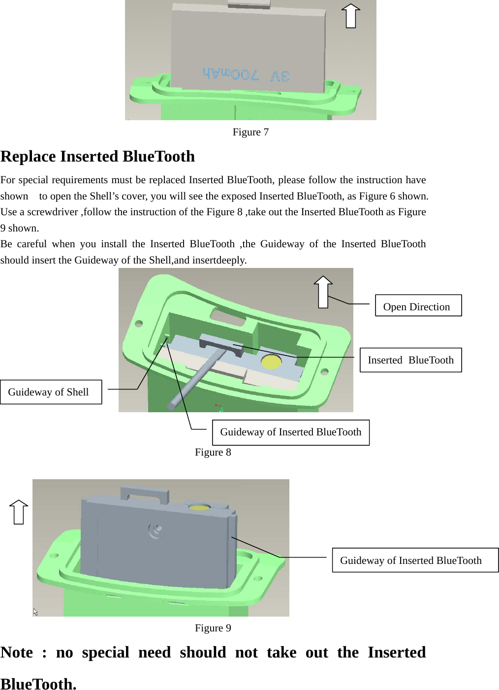  Figure 7 Replace Inserted BlueTooth For special requirements must be replaced Inserted BlueTooth, please follow the instruction have shown    to open the Shell’s cover, you will see the exposed Inserted BlueTooth, as Figure 6 shown. Use a screwdriver ,follow the instruction of the Figure 8 ,take out the Inserted BlueTooth as Figure 9 shown. Be careful when you install the Inserted BlueTooth ,the Guideway of the Inserted BlueTooth should insert the Guideway of the Shell,and insertdeeply.    Figure 8   Figure 9 Note : no special need should not take out the Inserted BlueTooth. Inserted BlueToothGuideway of Inserted BlueToothGuideway of ShellGuideway of Inserted BlueToothOpen Direction