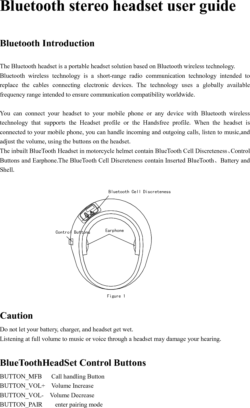   Bluetooth stereo headset user guide   Bluetooth Introduction  The Bluetooth headset is a portable headset solution based on Bluetooth wireless technology. Bluetooth  wireless  technology  is  a  short-range  radio  communication  technology  intended  to replace  the  cables  connecting  electronic  devices.  The  technology  uses  a  globally  available frequency range intended to ensure communication compatibility worldwide.  You  can  connect  your  headset  to  your  mobile  phone  or  any  device  with  Bluetooth  wireless technology  that  supports  the  Headset  profile  or  the  Handsfree  profile.  When  the  headset  is connected to your mobile phone, you can handle incoming and outgoing calls, listen to music,and adjust the volume, using the buttons on the headset. The inbuilt BlueTooth Headset in motorcycle helmet contain BlueTooth Cell Discreteness、Control Buttons and Earphone.The BlueTooth Cell Discreteness contain Inserted BlueTooth、Battery and Shell.        Figure 1EarphoneBluetooth Cell DiscretenessControl Buttons Caution Do not let your battery, charger, and headset get wet. Listening at full volume to music or voice through a headset may damage your hearing.  BlueToothHeadSet Control Buttons BUTTON_MFB      Call handling Button BUTTON_VOL+    Volume Increase BUTTON_VOL-    Volume Decrease BUTTON_PAIR        enter pairing mode 