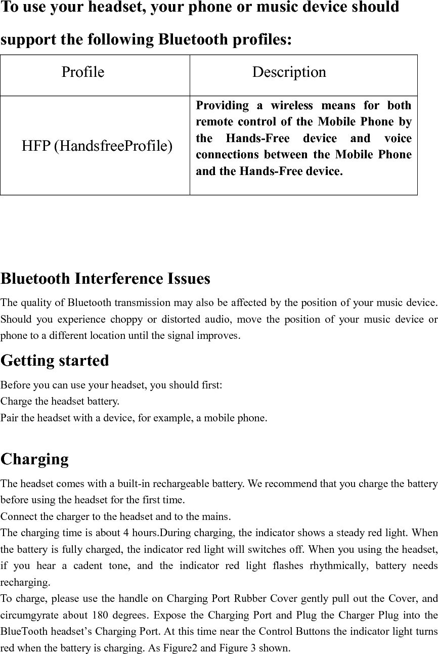   To use your headset, your phone or music device should support the following Bluetooth profiles: Profile             Description  HFP (HandsfreeProfile)  Providing  a  wireless  means  for  both remote  control  of  the  Mobile  Phone  by the  Hands-Free  device  and  voice connections  between  the  Mobile  Phone and the Hands-Free device.   Bluetooth Interference Issues The quality of Bluetooth transmission may also be affected by the position of your music device. Should  you  experience  choppy  or  distorted  audio,  move  the  position  of  your  music  device  or phone to a different location until the signal improves. Getting started Before you can use your headset, you should first: Charge the headset battery. Pair the headset with a device, for example, a mobile phone.  Charging   The headset comes with a built-in rechargeable battery. We recommend that you charge the battery   before using the headset for the first time.   Connect the charger to the headset and to the mains. The charging time is about 4 hours.During charging, the indicator shows a steady red light. When the battery is fully charged, the indicator red light will switches off. When you using the headset, if  you  hear  a  cadent  tone,  and  the  indicator  red  light  flashes  rhythmically,  battery  needs recharging. To charge, please use the handle on Charging Port Rubber Cover gently pull out the Cover, and circumgyrate  about  180  degrees.  Expose  the  Charging  Port and  Plug  the Charger  Plug  into  the BlueTooth headset’s Charging Port. At this time near the Control Buttons the indicator light turns red when the battery is charging. As Figure2 and Figure 3 shown. 