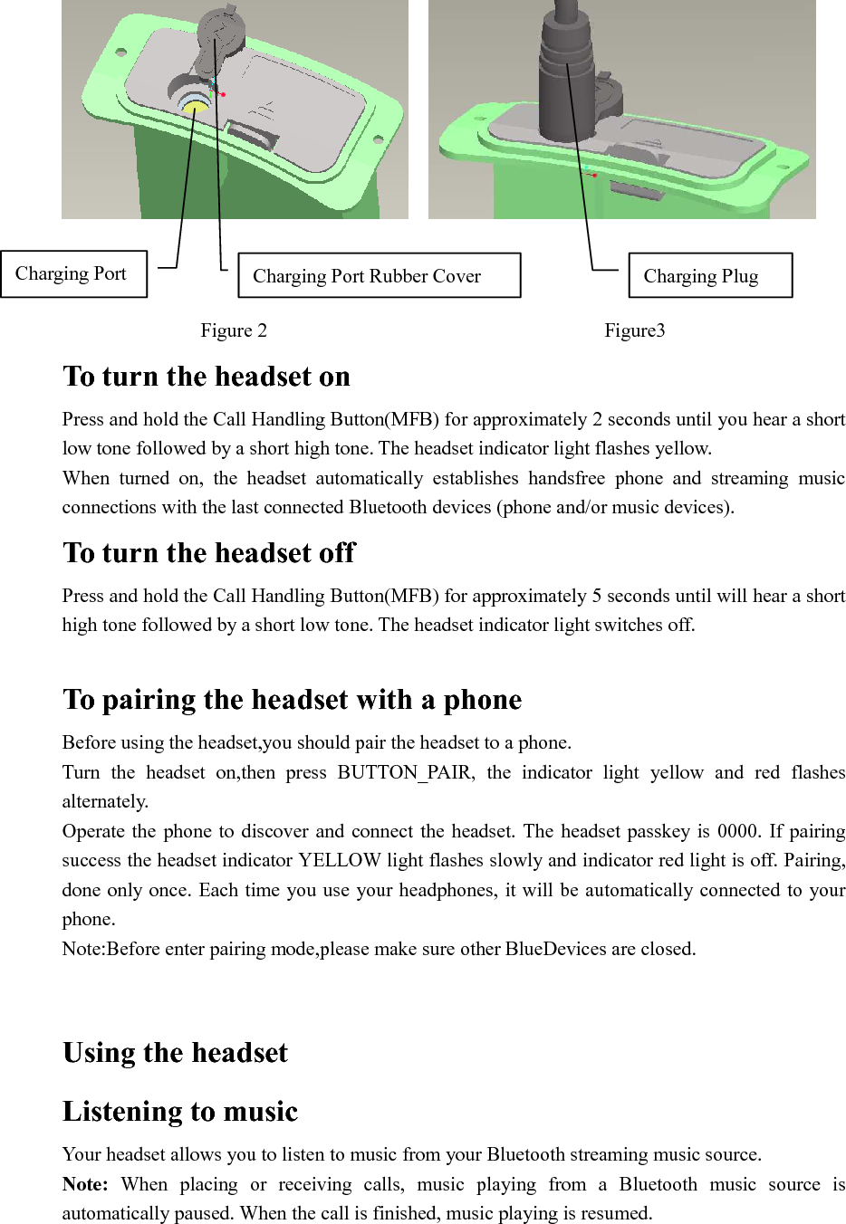                                                                                      Figure 2                                  Figure3 To turn the headset on   Press and hold the Call Handling Button(MFB) for approximately 2 seconds until you hear a short low tone followed by a short high tone. The headset indicator light flashes yellow. When  turned  on,  the  headset  automatically  establishes  handsfree  phone  and  streaming  music connections with the last connected Bluetooth devices (phone and/or music devices). To turn the headset off Press and hold the Call Handling Button(MFB) for approximately 5 seconds until will hear a short high tone followed by a short low tone. The headset indicator light switches off.  To pairing the headset with a phone   Before using the headset,you should pair the headset to a phone. Turn  the  headset  on,then  press  BUTTON_PAIR,  the  indicator  light  yellow  and  red  flashes alternately. Operate the phone to discover and  connect  the  headset. The headset passkey is  0000.  If pairing success the headset indicator YELLOW light flashes slowly and indicator red light is off. Pairing, done only once. Each time you use your headphones, it will be automatically connected to your phone. Note:Before enter pairing mode,please make sure other BlueDevices are closed.   Using the headset   Listening to music   Your headset allows you to listen to music from your Bluetooth streaming music source. Note:  When  placing  or  receiving  calls,  music  playing  from  a  Bluetooth  music  source  is automatically paused. When the call is finished, music playing is resumed.  Charging Port  Charging Port Rubber Cover  Charging Plug 