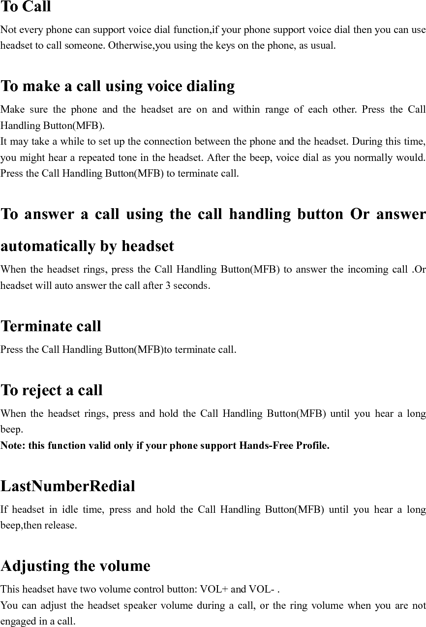   To Call Not every phone can support voice dial function,if your phone support voice dial then you can use headset to call someone. Otherwise,you using the keys on the phone, as usual.  To make a call using voice dialing Make  sure  the  phone  and  the  headset  are  on  and  within  range  of  each  other.  Press  the  Call Handling Button(MFB). It may take a while to set up the connection between the phone and the headset. During this time, you might hear a repeated tone in the headset. After the beep, voice dial as you normally would. Press the Call Handling Button(MFB) to terminate call.  To  answer  a  call  using  the  call  handling  button  Or  answer automatically by headset When  the  headset rings, press the  Call Handling  Button(MFB) to  answer  the incoming call  .Or headset will auto answer the call after 3 seconds.  Terminate call Press the Call Handling Button(MFB)to terminate call.  To reject a call When  the  headset  rings,  press  and  hold  the  Call  Handling  Button(MFB)  until  you  hear  a  long beep. Note: this function valid only if your phone support Hands-Free Profile.  LastNumberRedial If  headset  in  idle  time,  press  and  hold  the  Call  Handling  Button(MFB)  until  you  hear  a  long beep,then release.  Adjusting the volume This headset have two volume control button: VOL+ and VOL- . You  can  adjust the  headset speaker  volume  during  a call, or  the ring  volume when  you  are  not engaged in a call.     