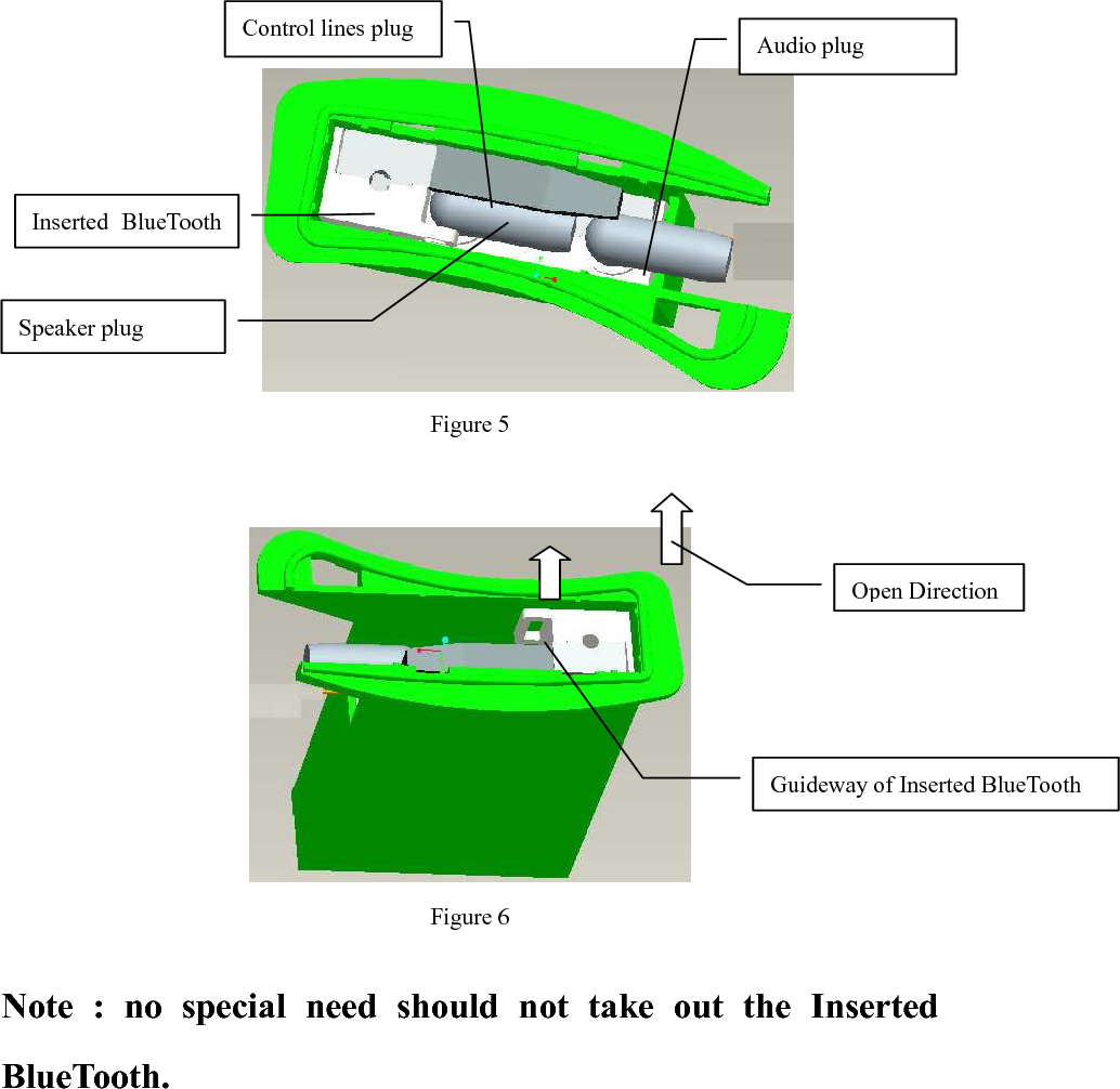      Figure 5    Figure 6  Note  :  no  special  need  should  not  take  out  the  Inserted BlueTooth.   Audio plug Guideway of Inserted BlueTooth Control lines plug Inserted  BlueTooth Speaker plug Open Direction 