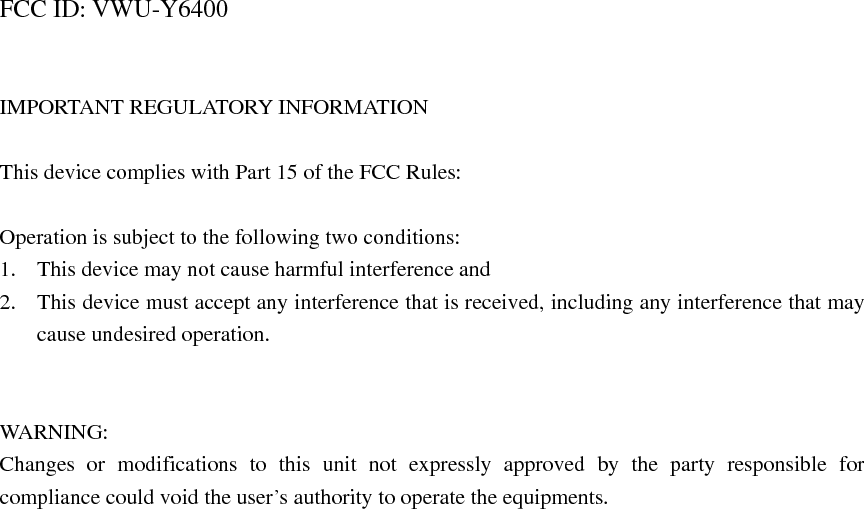  FCC ID: VWU-Y6400   IMPORTANT REGULATORY INFORMATION  This device complies with Part 15 of the FCC Rules:  Operation is subject to the following two conditions: 1. This device may not cause harmful interference and 2. This device must accept any interference that is received, including any interference that may cause undesired operation.   WARNING: Changes or modifications to this unit not expressly approved by the party responsible for compliance could void the user’s authority to operate the equipments. 