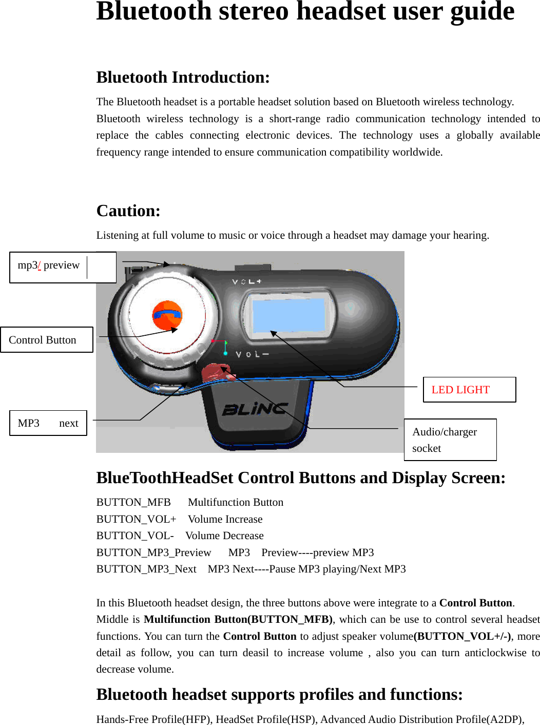 Bluetooth stereo headset user guide   Bluetooth Introduction: The Bluetooth headset is a portable headset solution based on Bluetooth wireless technology. Bluetooth wireless technology is a short-range radio communication technology intended to replace the cables connecting electronic devices. The technology uses a globally available frequency range intended to ensure communication compatibility worldwide.   Caution: Listening at full volume to music or voice through a headset may damage your hearing.  BlueToothHeadSet Control Buttons and Display Screen: BUTTON_MFB   Multifunction Button BUTTON_VOL+  Volume Increase BUTTON_VOL-  Volume Decrease BUTTON_MP3_Preview   MP3  Preview----preview MP3  BUTTON_MP3_Next  MP3 Next----Pause MP3 playing/Next MP3  In this Bluetooth headset design, the three buttons above were integrate to a Control Button. Middle is Multifunction Button(BUTTON_MFB), which can be use to control several headset functions. You can turn the Control Button to adjust speaker volume(BUTTON_VOL+/-), more detail as follow, you can turn deasil to increase volume , also you can turn anticlockwise to decrease volume. Bluetooth headset supports profiles and functions: Hands-Free Profile(HFP), HeadSet Profile(HSP), Advanced Audio Distribution Profile(A2DP), Audio/charger socket LED LIGHT Control Button mp3/ preview MP3 next 