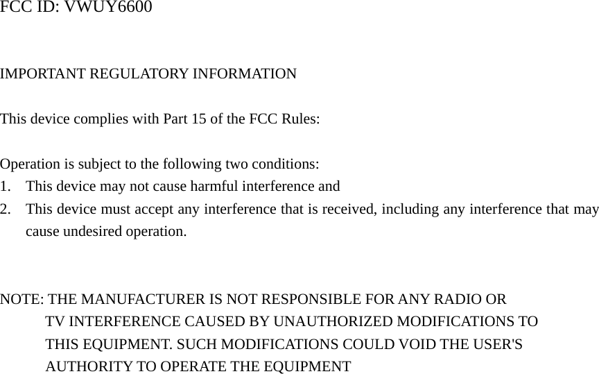 FCC ID: VWUY6600   IMPORTANT REGULATORY INFORMATION  This device complies with Part 15 of the FCC Rules:  Operation is subject to the following two conditions: 1. This device may not cause harmful interference and 2. This device must accept any interference that is received, including any interference that may cause undesired operation.   NOTE: THE MANUFACTURER IS NOT RESPONSIBLE FOR ANY RADIO OR   TV INTERFERENCE CAUSED BY UNAUTHORIZED MODIFICATIONS TO         THIS EQUIPMENT. SUCH MODIFICATIONS COULD VOID THE USER&apos;S       AUTHORITY TO OPERATE THE EQUIPMENT   