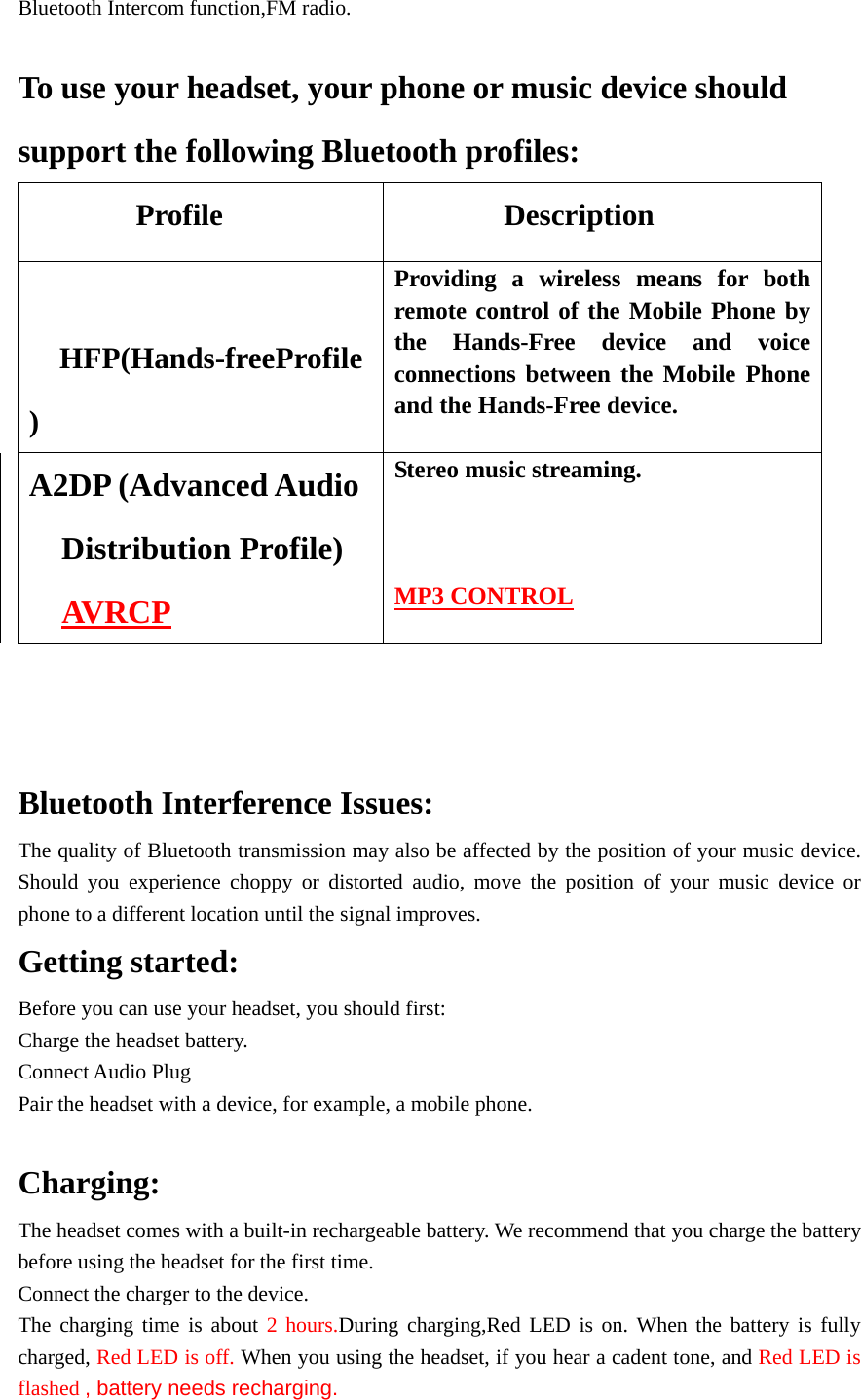 Bluetooth Intercom function,FM radio.  To use your headset, your phone or music device should support the following Bluetooth profiles: Profile           Description  HFP(Hands-freeProfile) Providing a wireless means for both remote control of the Mobile Phone by the Hands-Free device and voice connections between the Mobile Phone and the Hands-Free device. A2DP (Advanced Audio Distribution Profile) AVRCP Stereo music streaming.    MP3 CONTROL     Bluetooth Interference Issues: The quality of Bluetooth transmission may also be affected by the position of your music device. Should you experience choppy or distorted audio, move the position of your music device or phone to a different location until the signal improves. Getting started: Before you can use your headset, you should first: Charge the headset battery. Connect Audio Plug Pair the headset with a device, for example, a mobile phone.  Charging: The headset comes with a built-in rechargeable battery. We recommend that you charge the battery   before using the headset for the first time.   Connect the charger to the device. The charging time is about 2 hours.During charging,Red LED is on. When the battery is fully charged, Red LED is off. When you using the headset, if you hear a cadent tone, and Red LED is flashed , battery needs recharging. 