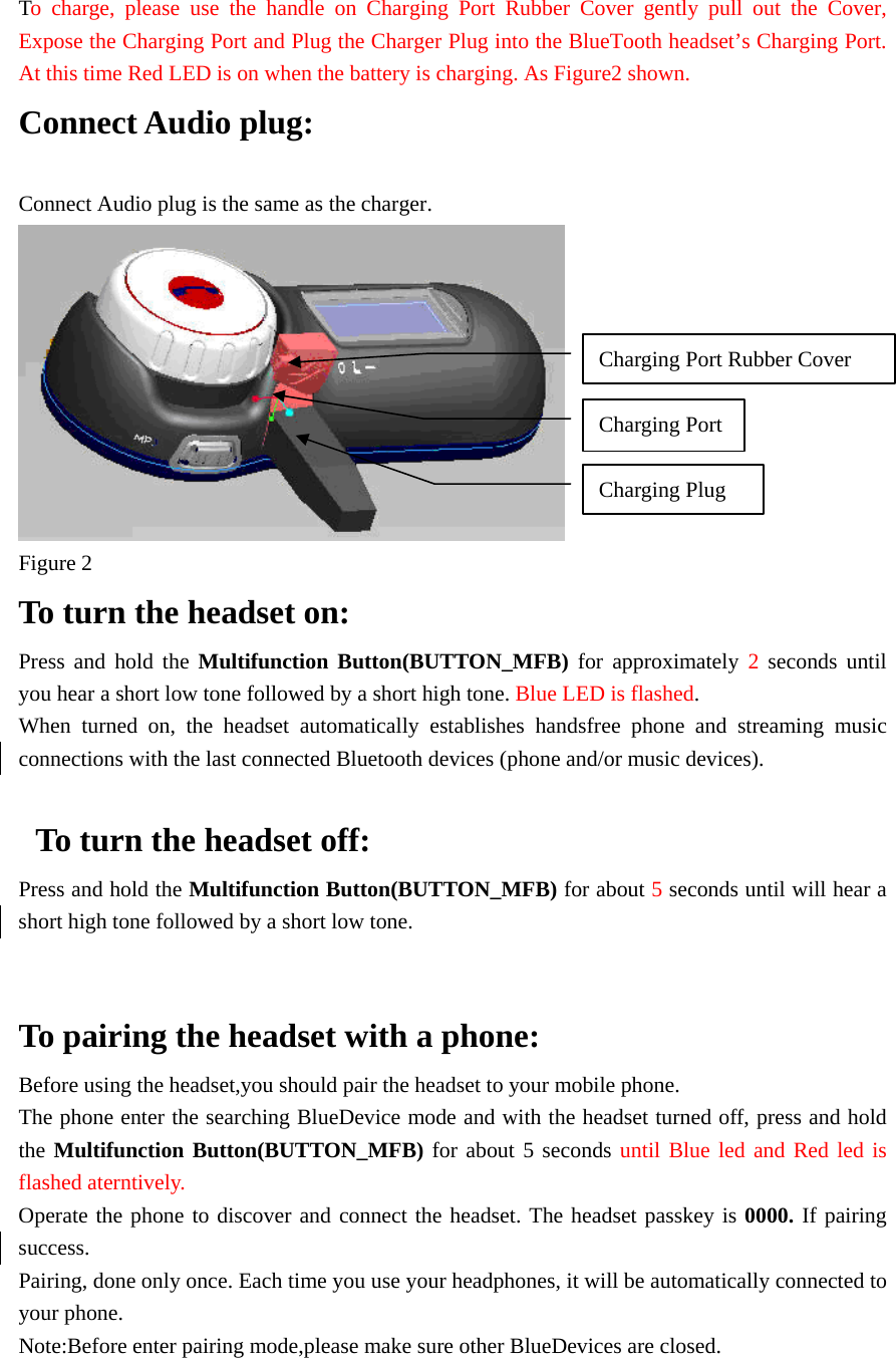 To charge, please use the handle on Charging Port Rubber Cover gently pull out the Cover, Expose the Charging Port and Plug the Charger Plug into the BlueTooth headset’s Charging Port. At this time Red LED is on when the battery is charging. As Figure2 shown. Connect Audio plug:  Connect Audio plug is the same as the charger.  Figure 2         To turn the headset on:   Press and hold the Multifunction Button(BUTTON_MFB) for approximately 2  seconds until you hear a short low tone followed by a short high tone. Blue LED is flashed. When turned on, the headset automatically establishes handsfree phone and streaming music connections with the last connected Bluetooth devices (phone and/or music devices).    To turn the headset off: Press and hold the Multifunction Button(BUTTON_MFB) for about 5 seconds until will hear a short high tone followed by a short low tone.   To pairing the headset with a phone:   Before using the headset,you should pair the headset to your mobile phone. The phone enter the searching BlueDevice mode and with the headset turned off, press and hold the Multifunction Button(BUTTON_MFB) for about 5 seconds until Blue led and Red led is flashed aterntively. Operate the phone to discover and connect the headset. The headset passkey is 0000. If pairing success.   Pairing, done only once. Each time you use your headphones, it will be automatically connected to your phone. Note:Before enter pairing mode,please make sure other BlueDevices are closed.   Charging Port Charging Port Rubber Cover Charging Plug 