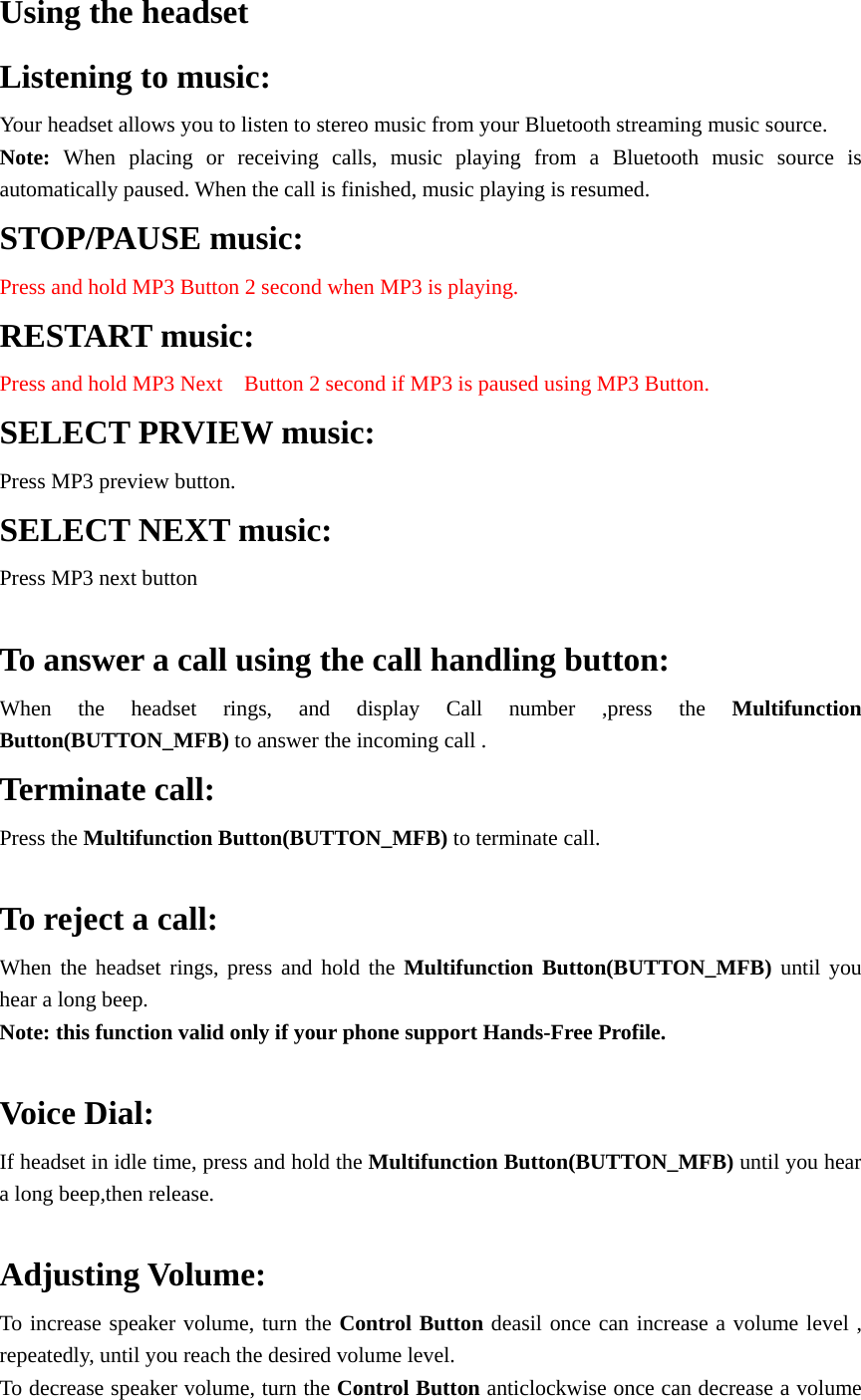 Using the headset   Listening to music: Your headset allows you to listen to stereo music from your Bluetooth streaming music source. Note: When placing or receiving calls, music playing from a Bluetooth music source is automatically paused. When the call is finished, music playing is resumed. STOP/PAUSE music: Press and hold MP3 Button 2 second when MP3 is playing. RESTART music: Press and hold MP3 Next    Button 2 second if MP3 is paused using MP3 Button. SELECT PRVIEW music: Press MP3 preview button. SELECT NEXT music: Press MP3 next button  To answer a call using the call handling button: When the headset rings, and display Call number ,press the Multifunction Button(BUTTON_MFB) to answer the incoming call .   Terminate call: Press the Multifunction Button(BUTTON_MFB) to terminate call.  To reject a call: When the headset rings, press and hold the Multifunction Button(BUTTON_MFB) until you hear a long beep. Note: this function valid only if your phone support Hands-Free Profile.  Voice Dial: If headset in idle time, press and hold the Multifunction Button(BUTTON_MFB) until you hear a long beep,then release.  Adjusting Volume: To increase speaker volume, turn the Control Button deasil once can increase a volume level , repeatedly, until you reach the desired volume level. To decrease speaker volume, turn the Control Button anticlockwise once can decrease a volume 