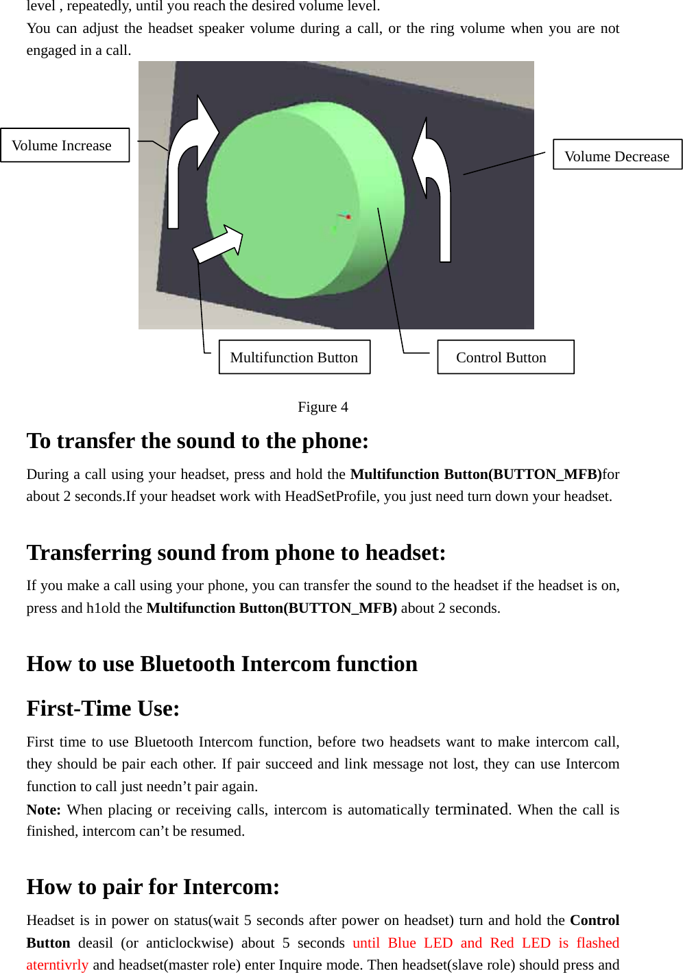 level , repeatedly, until you reach the desired volume level. You can adjust the headset speaker volume during a call, or the ring volume when you are not engaged in a call.                      Figure 4 To transfer the sound to the phone:   During a call using your headset, press and hold the Multifunction Button(BUTTON_MFB)for about 2 seconds.If your headset work with HeadSetProfile, you just need turn down your headset.    Transferring sound from phone to headset: If you make a call using your phone, you can transfer the sound to the headset if the headset is on, press and h1old the Multifunction Button(BUTTON_MFB) about 2 seconds.  How to use Bluetooth Intercom function First-Time Use: First time to use Bluetooth Intercom function, before two headsets want to make intercom call, they should be pair each other. If pair succeed and link message not lost, they can use Intercom function to call just needn’t pair again.   Note: When placing or receiving calls, intercom is automatically terminated. When the call is finished, intercom can’t be resumed.    How to pair for Intercom: Headset is in power on status(wait 5 seconds after power on headset) turn and hold the Control Button deasil (or anticlockwise) about 5 seconds until Blue LED and Red LED is flashed aterntivrly and headset(master role) enter Inquire mode. Then headset(slave role) should press and Control Button Volume DecreaseVolume Increase Multifunction Button