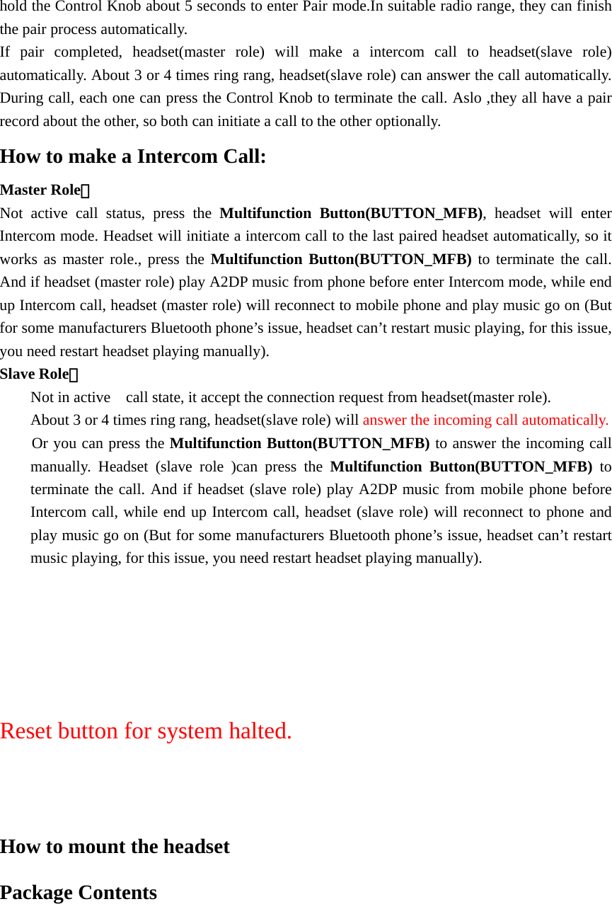hold the Control Knob about 5 seconds to enter Pair mode.In suitable radio range, they can finish the pair process automatically. If pair completed, headset(master role) will make a intercom call to headset(slave role) automatically. About 3 or 4 times ring rang, headset(slave role) can answer the call automatically. During call, each one can press the Control Knob to terminate the call. Aslo ,they all have a pair record about the other, so both can initiate a call to the other optionally.   How to make a Intercom Call: Master Role： Not active call status, press the Multifunction Button(BUTTON_MFB), headset will enter Intercom mode. Headset will initiate a intercom call to the last paired headset automatically, so it works as master role., press the Multifunction Button(BUTTON_MFB) to terminate the call. And if headset (master role) play A2DP music from phone before enter Intercom mode, while end up Intercom call, headset (master role) will reconnect to mobile phone and play music go on (But for some manufacturers Bluetooth phone’s issue, headset can’t restart music playing, for this issue, you need restart headset playing manually). Slave Role： Not in active    call state, it accept the connection request from headset(master role). About 3 or 4 times ring rang, headset(slave role) will answer the incoming call automatically. Or you can press the Multifunction Button(BUTTON_MFB) to answer the incoming call manually. Headset (slave role )can press the Multifunction Button(BUTTON_MFB) to terminate the call. And if headset (slave role) play A2DP music from mobile phone before Intercom call, while end up Intercom call, headset (slave role) will reconnect to phone and play music go on (But for some manufacturers Bluetooth phone’s issue, headset can’t restart music playing, for this issue, you need restart headset playing manually).    Reset button for system halted.   How to mount the headset   Package Contents 
