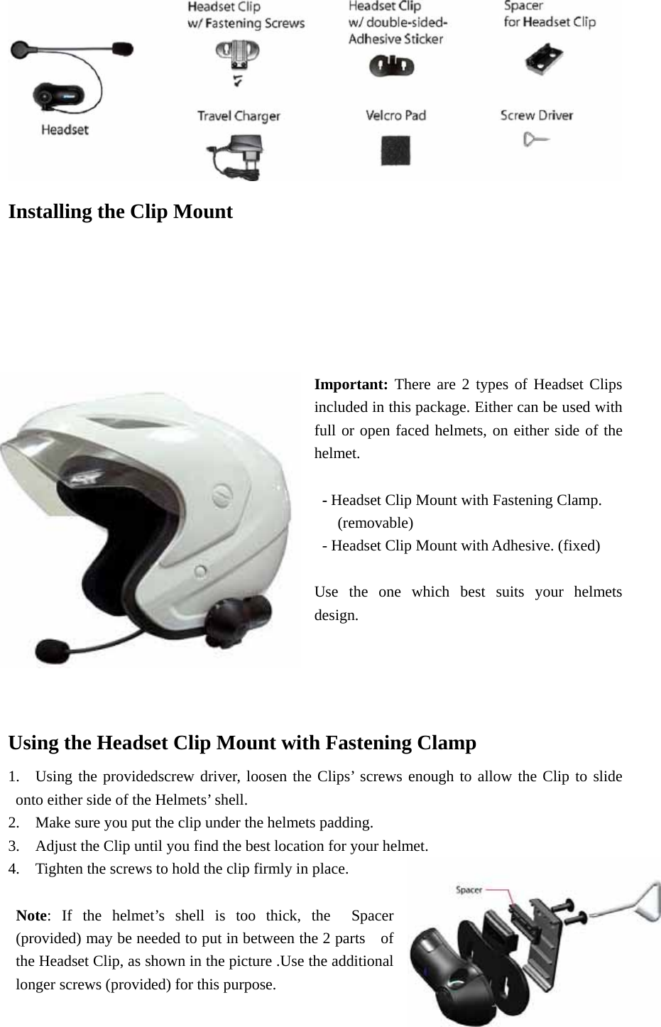  Installing the Clip Mount    Important: There are 2 types of Headset Clips included in this package. Either can be used with full or open faced helmets, on either side of the helmet.     - Headset Clip Mount with Fastening Clamp.      (removable)    - Headset Clip Mount with Adhesive. (fixed)                    Use the one which best suits your helmets design.      Using the Headset Clip Mount with Fastening Clamp 1.  Using the providedscrew driver, loosen the Clips’ screws enough to allow the Clip to slide onto either side of the Helmets’ shell.     2.    Make sure you put the clip under the helmets padding.     3.    Adjust the Clip until you find the best location for your helmet.     4.    Tighten the screws to hold the clip firmly in place.     Note: If the helmet’s shell is too thick, the  Spacer (provided) may be needed to put in between the 2 parts    of the Headset Clip, as shown in the picture .Use the additional longer screws (provided) for this purpose.   