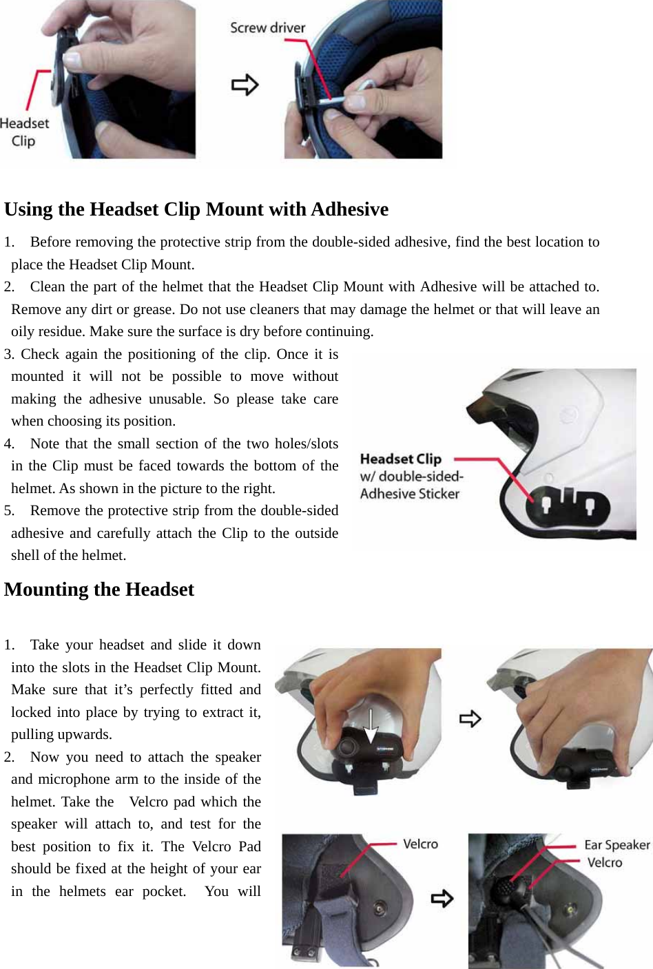           Using the Headset Clip Mount with Adhesive   1.    Before removing the protective strip from the double-sided adhesive, find the best location to place the Headset Clip Mount.     2.    Clean the part of the helmet that the Headset Clip Mount with Adhesive will be attached to. Remove any dirt or grease. Do not use cleaners that may damage the helmet or that will leave an oily residue. Make sure the surface is dry before continuing.   3. Check again the positioning of the clip. Once it is mounted it will not be possible to move without making the adhesive unusable. So please take care when choosing its position.     4.  Note that the small section of the two holes/slots in the Clip must be faced towards the bottom of the helmet. As shown in the picture to the right.   5.    Remove the protective strip from the double-sided adhesive and carefully attach the Clip to the outside shell of the helmet.       Mounting the Headset       1.  Take your headset and slide it down into the slots in the Headset Clip Mount. Make sure that it’s perfectly fitted and locked into place by trying to extract it, pulling upwards.    2.  Now you need to attach the speaker and microphone arm to the inside of the helmet. Take the   Velcro pad which the speaker will attach to, and test for the best position to fix it. The Velcro Pad should be fixed at the height of your ear in the helmets ear pocket.  You will 