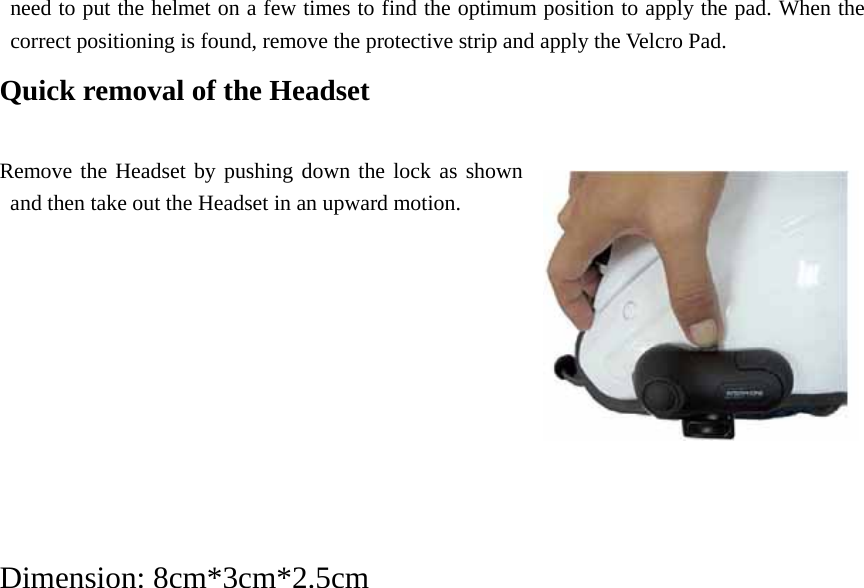 need to put the helmet on a few times to find the optimum position to apply the pad. When the correct positioning is found, remove the protective strip and apply the Velcro Pad. Quick removal of the Headset       Remove the Headset by pushing down the lock as shown and then take out the Headset in an upward motion.             Dimension: 8cm*3cm*2.5cm