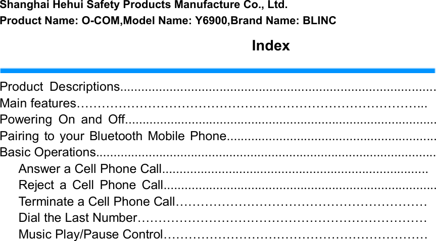   Shanghai Hehui Safety Products Manufacture Co., Ltd.Product Name: O-COM,Model Name: Y6900,Brand Name: BLINC                                                               Index  Product  Descriptions......................................................................................... Main features………………………………………………………………………... Powering  On  and  Off......................................................................................... Pairing  to your  Bluetooth Mobile  Phone............................................................ Basic Operations.................................................................................................       Answer a Cell Phone Call............................................................................       Reject  a  Cell  Phone  Call..............................................................................       Terminate a Cell Phone Call……………………………………………………       Dial the Last Number…………………………………………………………… Music Play/Pause Control………………………………………………………                                                                    