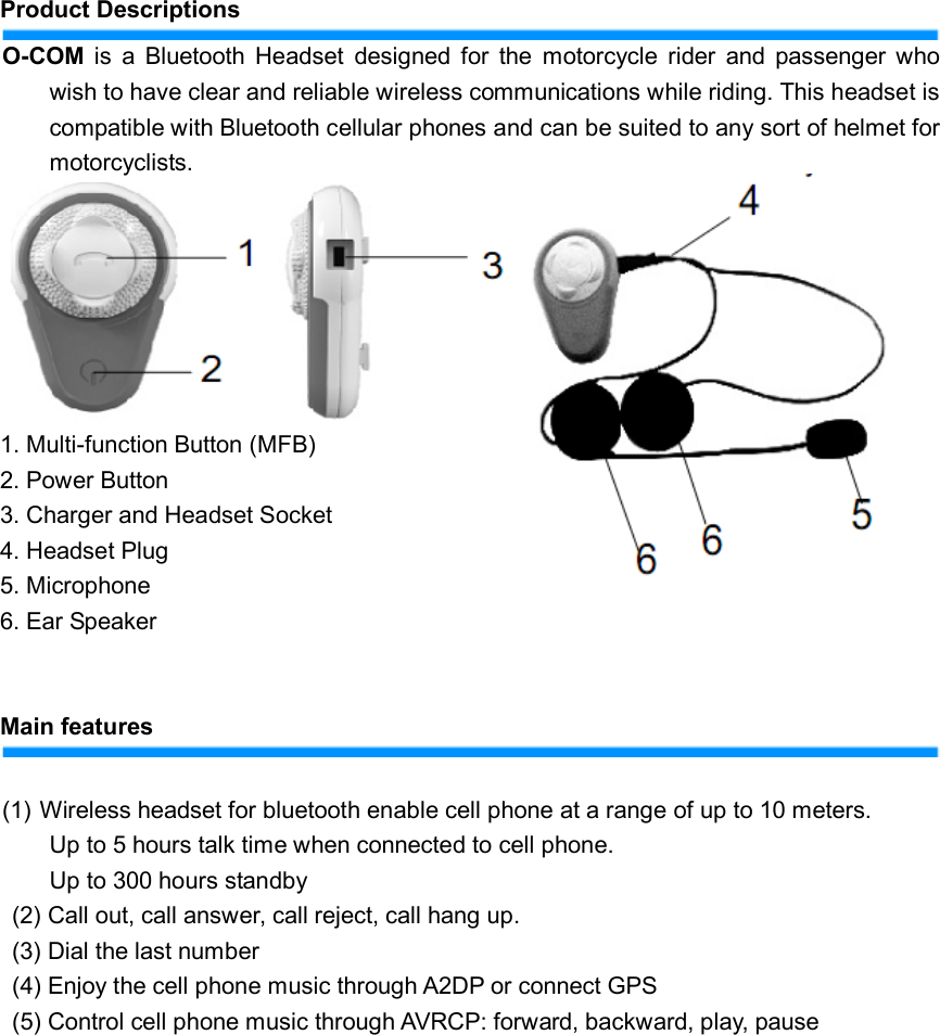    Product Descriptions O-COM  is  a  Bluetooth  Headset  designed  for  the  motorcycle  rider  and  passenger who wish to have clear and reliable wireless communications while riding. This headset is compatible with Bluetooth cellular phones and can be suited to any sort of helmet for motorcyclists.  1. Multi-function Button (MFB) 2. Power Button 3. Charger and Headset Socket   4. Headset Plug 5. Microphone   6. Ear Speaker     Main features    (1) Wireless headset for bluetooth enable cell phone at a range of up to 10 meters.   Up to 5 hours talk time when connected to cell phone. Up to 300 hours standby (2) Call out, call answer, call reject, call hang up. (3) Dial the last number (4) Enjoy the cell phone music through A2DP or connect GPS (5) Control cell phone music through AVRCP: forward, backward, play, pause             