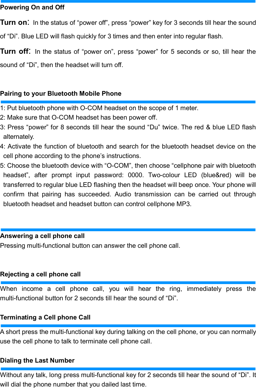   Powering On and Off Turn on: In the status of “power off”, press “power” key for 3 seconds till hear the sound of “Di”. Blue LED will flash quickly for 3 times and then enter into regular flash. Turn  off:  In the status of  “power  on”, press  “power”  for  5 seconds or  so, till  hear the sound of “Di”, then the headset will turn off.  Pairing to your Bluetooth Mobile Phone 1: Put bluetooth phone with O-COM headset on the scope of 1 meter. 2: Make sure that O-COM headset has been power off. 3: Press “power” for 8 seconds till hear the sound “Du” twice. The red &amp; blue LED flash alternately. 4: Activate the function of bluetooth and search for the bluetooth headset device on the cell phone according to the phone’s instructions. 5: Choose the bluetooth device with “O-COM”, then choose “cellphone pair with bluetooth headset”,  after  prompt  input  password:  0000.  Two-colour  LED  (blue&amp;red)  will  be transferred to regular blue LED flashing then the headset will beep once. Your phone will confirm  that  pairing  has  succeeded.  Audio  transmission  can  be  carried  out  through bluetooth headset and headset button can control cellphone MP3.  Answering a cell phone call Pressing multi-functional button can answer the cell phone call.     Rejecting a cell phone call When  income  a  cell  phone  call,  you  will  hear  the  ring,  immediately  press  the multi-functional button for 2 seconds till hear the sound of “Di”.  Terminating a Cell phone Call A short press the multi-functional key during talking on the cell phone, or you can normally use the cell phone to talk to terminate cell phone call.  Dialing the Last Number Without any talk, long press multi-functional key for 2 seconds till hear the sound of “Di”. It will dial the phone number that you dailed last time.  