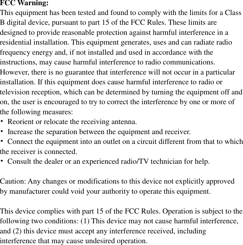   FCC Warning: This equipment has been tested and found to comply with the limits for a Class B digital device, pursuant to part 15 of the FCC Rules. These limits are designed to provide reasonable protection against harmful interference in a residential installation. This equipment generates, uses and can radiate radio frequency energy and, if not installed and used in accordance with the instructions, may cause harmful interference to radio communications. However, there is no guarantee that interference will not occur in a particular installation. If this equipment does cause harmful interference to radio or television reception, which can be determined by turning the equipment off and on, the user is encouraged to try to correct the interference by one or more of the following measures: •  Reorient or relocate the receiving antenna. •  Increase the separation between the equipment and receiver. •  Connect the equipment into an outlet on a circuit different from that to which the receiver is connected. •  Consult the dealer or an experienced radio/TV technician for help.  Caution: Any changes or modifications to this device not explicitly approved by manufacturer could void your authority to operate this equipment.  This device complies with part 15 of the FCC Rules. Operation is subject to the following two conditions: (1) This device may not cause harmful interference, and (2) this device must accept any interference received, including interference that may cause undesired operation.    