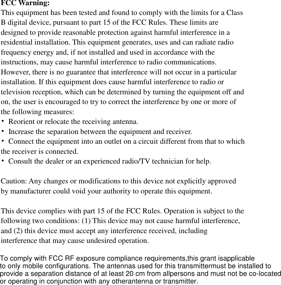   FCC Warning: This equipment has been tested and found to comply with the limits for a Class B digital device, pursuant to part 15 of the FCC Rules. These limits are designed to provide reasonable protection against harmful interference in a residential installation. This equipment generates, uses and can radiate radio frequency energy and, if not installed and used in accordance with the instructions, may cause harmful interference to radio communications. However, there is no guarantee that interference will not occur in a particular installation. If this equipment does cause harmful interference to radio or television reception, which can be determined by turning the equipment off and on, the user is encouraged to try to correct the interference by one or more of the following measures: •  Reorient or relocate the receiving antenna. •  Increase the separation between the equipment and receiver. •  Connect the equipment into an outlet on a circuit different from that to which the receiver is connected. •  Consult the dealer or an experienced radio/TV technician for help.  Caution: Any changes or modifications to this device not explicitly approved by manufacturer could void your authority to operate this equipment.  This device complies with part 15 of the FCC Rules. Operation is subject to the following two conditions: (1) This device may not cause harmful interference, and (2) this device must accept any interference received, including interference that may cause undesired operation.      To comply with FCC RF exposure compliance requirements,this grant isapplicableto only mobile configurations. The antennas used for this transmittermust be installed toprovide a separation distance of at least 20 cm from allpersons and must not be co-locatedor operating in conjunction with any otherantenna or transmitter.