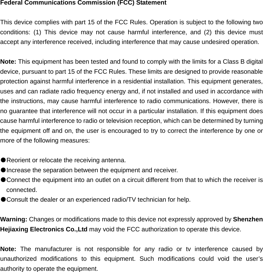 Federal Communications Commission (FCC) Statement  This device complies with part 15 of the FCC Rules. Operation is subject to the following two conditions: (1) This device may not cause harmful interference, and (2) this device must accept any interference received, including interference that may cause undesired operation.      Note: This equipment has been tested and found to comply with the limits for a Class B digital device, pursuant to part 15 of the FCC Rules. These limits are designed to provide reasonable protection against harmful interference in a residential installation. This equipment generates, uses and can radiate radio frequency energy and, if not installed and used in accordance with the instructions, may cause harmful interference to radio communications. However, there is no guarantee that interference will not occur in a particular installation. If this equipment does cause harmful interference to radio or television reception, which can be determined by turning the equipment off and on, the user is encouraged to try to correct the interference by one or more of the following measures:        ●Reorient or relocate the receiving antenna. ●Increase the separation between the equipment and receiver.       ●Connect the equipment into an outlet on a circuit different from that to which the receiver is connected.       ●Consult the dealer or an experienced radio/TV technician for help.          Warning: Changes or modifications made to this device not expressly approved by Shenzhen Hejiaxing Electronics Co.,Ltd may void the FCC authorization to operate this device.        Note:  The manufacturer is not responsible for any radio or tv interference caused by unauthorized modifications to this equipment. Such modifications could void the user&rsquo;s authority to operate the equipment. 