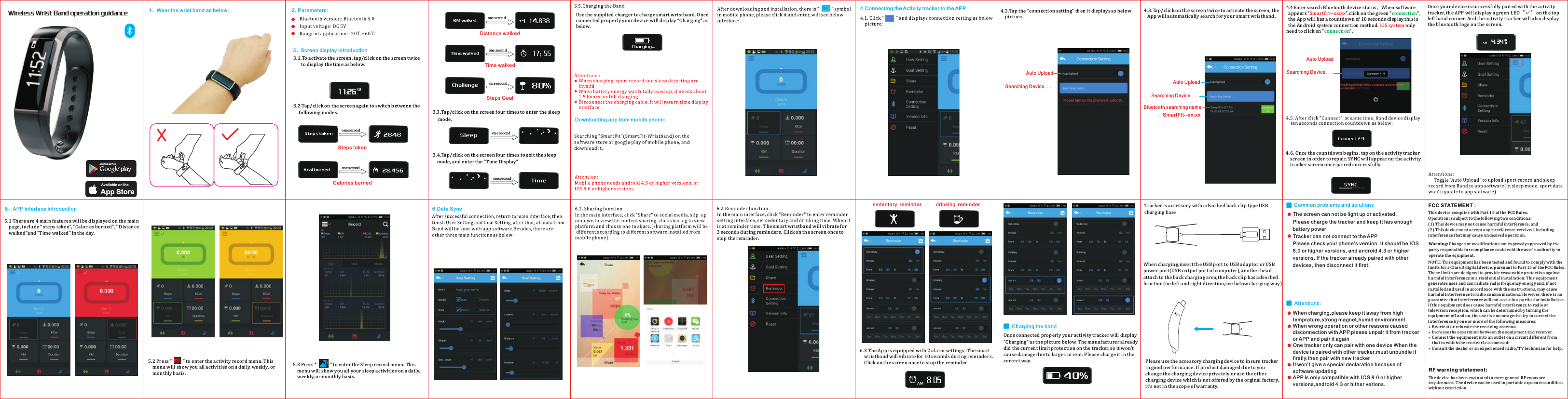 一、手环佩戴方式三、手环显示介绍1.单击 轻敲 手环，显示屏点亮，显示如下：( )2.每次单击，切换界面，依次显示如下图运动记录模式：5.充电功能通过随机赠送的USB充电夹对手环进行充电，充电时显示充电标志备注：    充电时，运动记录和睡眠监测功能无效    完全放电后，需1.5 小时左右电池充满。    断开充电连接时，自动关屏，再按按键返回时间     显示界面手机客户端下载安装：客户端安装好后，生成     图标，点击进入。首先显示运动界面，如下图安卓系统需4.3以上版本，苹果系统需IOS7.0以上版本.蓝牙版本需4.0以上运动步数消耗热量显示1秒四、客户端连接设置1.点击    显示连接设置如下图： 2.点击 连接设置 显示如下图：&ldquo; &rdquo; 3.单击手环点亮屏幕，让手环被搜索 4.进入搜素蓝牙设备状态，当软件出现&ldquo; &rdquo;时，点击右边的绿色&ldquo; &rdquo;字样，APP有10秒倒时图示,此为为安卓系统连接方法.只需点击&ldquo; 即可。SmartFit--57:A4IOS系统连接连接&rdquo;5.点击&ldquo;连接&rdquo;后，同时智能手环显示如下图所示10秒连接倒计时客户端左上角出现红绿钩&ldquo;     &rdquo;，同时手环显示蓝牙标志,说明已成功连接了，如下图：备注：   拨档自动上载可将手环的历史记录以及睡眠记录上传到软件里 （睡眠模式下，手环运动数据不会与软件同步更新）五、客户端界面操作1. 运动界面有四个选项界面，分别显示当天运动步数、卡路里消耗、运动公里数以及运动时长6.此时单击手环，手环黑屏,然后自动亮起,显示数据同步进度条,连接成功.2.在运动界面点击&ldquo;     &rdquo;进入历史记录界面，可查询总运动记录、历史日记录、周记录以及月记录3.在运动界面点击"        "进入睡眠界面，可查询历史日睡眠、周睡眠以及月睡眠记录。成功连接后，返回主界面，完成用户设置和目标设置，即可使数据与软件同步。另外手环还具备以下三大功能：在主界面点击分享到社区，上下滑动查看要分享的内容，点击分享会弹出分享平台，即可分享截图。(分享平台根据手机所装软件不同显示 不同)1.分享功能 2.提醒功能:在主界面点击提醒功能，进入提醒功能设置界面，设置久坐和喝水提醒。当提醒时间达到，手环震动3秒,单击手环可关闭提醒。(3).两组闹铃功能:当闹铃提醒时间到达，手环震动10秒,单击手环可关闭提醒。智能手环入门手册App StoreAvail able on theAND ROID APP O N蓝牙版本：Bluetooth 4.0输入电压：DC 5V适用范围：-20℃-60℃二.技术参数：久坐提醒              喝水提醒5.点击&ldquo;连接&rdquo;后，同时智能手环显示如下图所示10秒连接倒计时客户端左上角出现红绿钩&ldquo;     &rdquo;，同时手环显示蓝牙标志,说明已成功连接了，如下图：6.此时单击手环，手环黑屏,然后自动亮起,显示数据同步进度条,连接成功.App StoreAvail able on theAND ROID APP O N3、Screen display introductionone secondSteps display interfaceCalories display interfaceSport distance display interfaceSport time display interfaceTarget steps display interfaceAvail able on theAND ROID APP O Nsedentary reminder     drinking reminderone secondone secondone secondone secondWireless Wrist Band operation guidance2.Parameters:Downloading app from mobile phone:4、APP connection setting5、APP interface introductionAuto UploadSearching Device...Bluetooth searching nameSmartFit--xx:xxAuto UploadSearching Device...ConnectedAuto UploadSearching Device...1、Wear the wrist band as below:6显示1秒六.数据同步：备注：3.双击手环，进入睡眠监测模式4.在睡眠监测模式亮屏情况下，双击手环可返回  时间显示界面行走里程显示1秒显示1秒行走时间目标步数显示1秒显示2秒显示2秒自动上载正在搜索设备...蓝牙搜索名SmartFit--57:A4自动上载正在搜索设备...自动上载正在搜索设备...连接 NOTE: This equipment has been tested and found to comply with the limits for a Class B digital device, pursuant to Part 15 of the FCC Rules. These limits are designed to provide reasonable protection against harmful interference in a residential installation. This equipment generates uses and can radiate radio frequency energy and, if not installed and used in accordance with the instructions, may cause harmful interference to radio communications. However, there is no guarantee that interference will not occur in a particular installation. If this equipment does cause harmful interference to radio or television reception, which can be determined by turning the equipment off and on, the user is encouraged to try to correct the interference by one or more of the following measures:     Reorient or relocate the receiving antenna.     Increase the separation between the equipment and receiver.     Connect the equipment into an outlet on a circuit different from that to which the receiver is connected.     Consult the dealer or an experienced radio/TV technician for help.FCC STATEMENT :This device complies with Part 15 of the FCC Rules. Operation is subject to the following two conditions:(1) This device may not cause harmful interference, and(2) This device must accept any interference received, including interference that may cause undesired operation.Warning: Changes or modifications not expressly appro ved by the party responsible for compliance could void the user's authority to operate the equipment.The device has been evaluated to meet general RF exposure requirement. The device can be used in portable exposure condition without restriction. RF warning statement:Tracker is accessory with adsorbed back clip type USB charging baseWhen charging,insert the USB port to USB adaptor or USB power port(USB output port of computer),another head attach to the back charging area,the back clip has adsorbed function(no left and right direction,see below charging way)The screen can not be light up or activated.Please charge the tracker and keep it has enough battery powerTracker can not connect to the APPPlease check your phone&rsquo;s version. It should be IOS 8.0 or higher versions, and android 4.3 or higher versions. If the tracker already paired with other devices, then disconnect it first.When charging,please keep it away from high temprature,strong magnet,humid environmentWhen wrong operation or other reasons caused disconnection with APP,please unpair it from tracker or APP and pair it againOne tracker only can pair with one device When the device is paired with other tracker,must unbundle it firstly,then pair with new trackerIt won&rsquo;t give a special declaration because of software updatingAPP is only compatible with IOS 8.0 or higher versions,android 4.3 or hither verions.3、Screen display introductionCalories burnedDistance walkedTime walkedWireless Wrist Band operation guidance2.Parameters:1、Wear the wrist band as below: NOTE: This equipment has been tested and found to comply with the limits for a Class B digital device, pursuant to Part 15 of the FCC Rules. These limits are designed to provide reasonable protection against harmful interference in a residential installation. This equipment generates uses and can radiate radio frequency energy and, if not installed and used in accordance with the instructions, may cause harmful interference to radio communications. However, there is no guarantee that interference will not occur in a particular installation. If this equipment does cause harmful interference to radio or television reception, which can be determined by turning the equipment off and on, the user is encouraged to try to correct the interference by one or more of the following measures:    Reorient or relocate the receiving antenna.    Increase the separation between the equipment and receiver.    Connect the equipment into an outlet on a circuit different from     that to which the receiver is connected.    Consult the dealer or an experienced radio/TV technician for help.FCC STATEMENT :This device complies with Part 15 of the FCC Rules. Operation is subject to the following two conditions:(1) This device may not cause harmful interference, and(2) This device must accept any interference received, including interference that may cause undesired operation.The device has been evaluated to meet general RF exposure requirement. The device can be used in portable exposure condition without restriction. RF warning statement:Warning: Changes or modifications not expressly approved by the party responsible for compliance could void the user's authority to operate the equipment.one secondone secondone secondone secondone secondone secondone secondDownloading app from mobile phone:Auto UploadSearching Device...Bluetooth searching nameSmartFit--xx:xxAuto UploadSearching Device...Searching Device...Auto Upload5、APP interface introduction sedentary reminder        drinking reminder4.4Enter search Bluetooth device status，When software   appears " ",click on the green " ",  the App will has a countdown of 10 seconds display,this is   the Android system connection method.   only need to click on " ".SmartFit--xx:xxIOS systemconnectionconnection3.1.To activate the screen, tap/click on the screen twice        to display the time as below.3.3.Tap/click on the screen four times to enter the sleep      mode.3.4.Tap/click on the screen four times to exit the sleep     mode, and enter the &ldquo;Time Display&rdquo;Common problems and solutionsAttentions:6.Data Sync3.2 Tap/click on the screen again to switch between the      following modes.Steps takenSteps GoalUse the supplied charger to charge smart wristband. Once connected properly your device will display &ldquo;Charging&rdquo; as below.4.Connecting the Activity tracker to the APP 4.2.Tap the &ldquo;connection setting&rdquo; then it displays as below     picture.4.3.Tap/click on the screen twice to activate the screen, the    App will automatically search for your smart wristband.4.6. Once the countdown begins, tap on the activity tracker     screen in order to repair. SYNC will appear on the activity     tracker screen once paired successfully.Once your device is successfully paired with the activity tracker, the APP will display a green LED&ldquo;&radic;&rdquo; on the top left hand conner. And the activity tracker will also display the bluetooth logo on the screen.5.1 There are 4 main features will be displayed on the main     page, include &ldquo; steps teken&rdquo;, &ldquo;Calories burned&rdquo;, &ldquo; Distance     walked&rdquo;and &ldquo;Time walked&rdquo; in the day.5.2 Press &ldquo;          &rdquo; to enter the activity record menu. This     menu will show you all activities on a daily, weekly, or     monthly basis.5.3 Press &ldquo;            &rdquo; to enter the Sleep record menu. This     menu will show you all your sleep activities on a daily,     weekly, or monthly basis.The smart wristband will vibrate for 3 seconds during reminders. Click on the screen once to stop the reminder.6.3 The App is equipped with 2 alarm settings: The smart     wristband will vibrate for 10 seconds during reminders.     Click on the screen once to stop the reminderCharging the bandOnce connected properly your activity tracker will display &ldquo;Charging&rdquo; as the picture below. The manufacturer already did the current limit protection on the tracker, so it won&rsquo;t cause damage due to large current. Please charge it in the correct way. Please use the accessory charging device to insure tracker in good performance. If product damaged due to you change the charging device privately or use the other charging device which is not offered by the orginal factory, it&rsquo;s not in the scope of warranty.