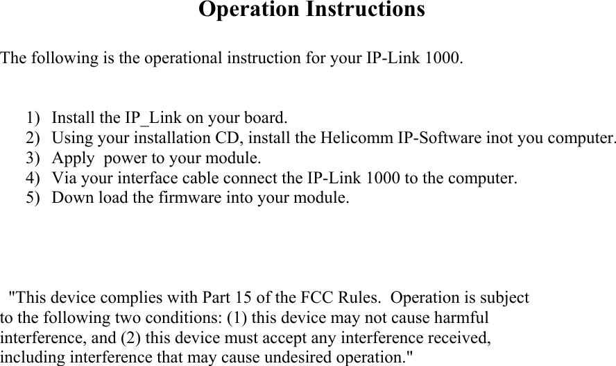 Operation Instructions  The following is the operational instruction for your IP-Link 1000.    1)  Install the IP_Link on your board.   2)  Using your installation CD, install the Helicomm IP-Software inot you computer.   3)  Apply  power to your module.   4)  Via your interface cable connect the IP-Link 1000 to the computer.   5)  Down load the firmware into your module.        &quot;This device complies with Part 15 of the FCC Rules.  Operation is subject to the following two conditions: (1) this device may not cause harmful interference, and (2) this device must accept any interference received, including interference that may cause undesired operation.&quot; 
