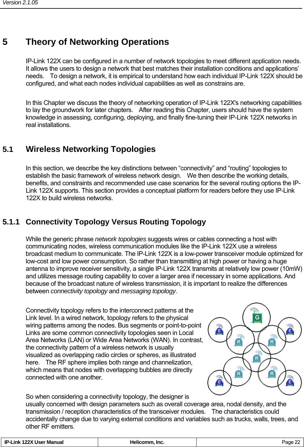 Version 2.1.05     IP-Link 122X User Manual  Helicomm, Inc.  Page 22 5  Theory of Networking Operations IP-Link 122X can be configured in a number of network topologies to meet different application needs.   It allows the users to design a network that best matches their installation conditions and applications’ needs.    To design a network, it is empirical to understand how each individual IP-Link 122X should be configured, and what each nodes individual capabilities as well as constrains are. In this Chapter we discuss the theory of networking operation of IP-Link 122X&apos;s networking capabilities to lay the groundwork for later chapters.    After reading this Chapter, users should have the system knowledge in assessing, configuring, deploying, and finally fine-tuning their IP-Link 122X networks in real installations. 5.1  Wireless Networking Topologies In this section, we describe the key distinctions between “connectivity” and “routing” topologies to establish the basic framework of wireless network design.    We then describe the working details, benefits, and constraints and recommended use case scenarios for the several routing options the IP-Link 122X supports. This section provides a conceptual platform for readers before they use IP-Link 122X to build wireless networks. 5.1.1 Connectivity Topology Versus Routing Topology While the generic phrase network topologies suggests wires or cables connecting a host with communicating nodes, wireless communication modules like the IP-Link 122X use a wireless broadcast medium to communicate. The IP-Link 122X is a low-power transceiver module optimized for low-cost and low power consumption. So rather than transmitting at high power or having a huge antenna to improve receiver sensitivity, a single IP-Link 122X transmits at relatively low power (10mW) and utilizes message routing capability to cover a larger area if necessary in some applications. And because of the broadcast nature of wireless transmission, it is important to realize the differences between connectivity topology and messaging topology. Connectivity topology refers to the interconnect patterns at the Link level. In a wired network, topology refers to the physical wiring patterns among the nodes. Bus segments or point-to-point Links are some common connectivity topologies seen in Local Area Networks (LAN) or Wide Area Networks (WAN). In contrast, the connectivity pattern of a wireless network is usually visualized as overlapping radio circles or spheres, as illustrated here.    The RF sphere implies both range and channelization, which means that nodes with overlapping bubbles are directly connected with one another. So when considering a connectivity topology, the designer is usually concerned with design parameters such as overall coverage area, nodal density, and the transmission / reception characteristics of the transceiver modules.    The characteristics could accidentally change due to varying external conditions and variables such as trucks, walls, trees, and other RF emitters. 