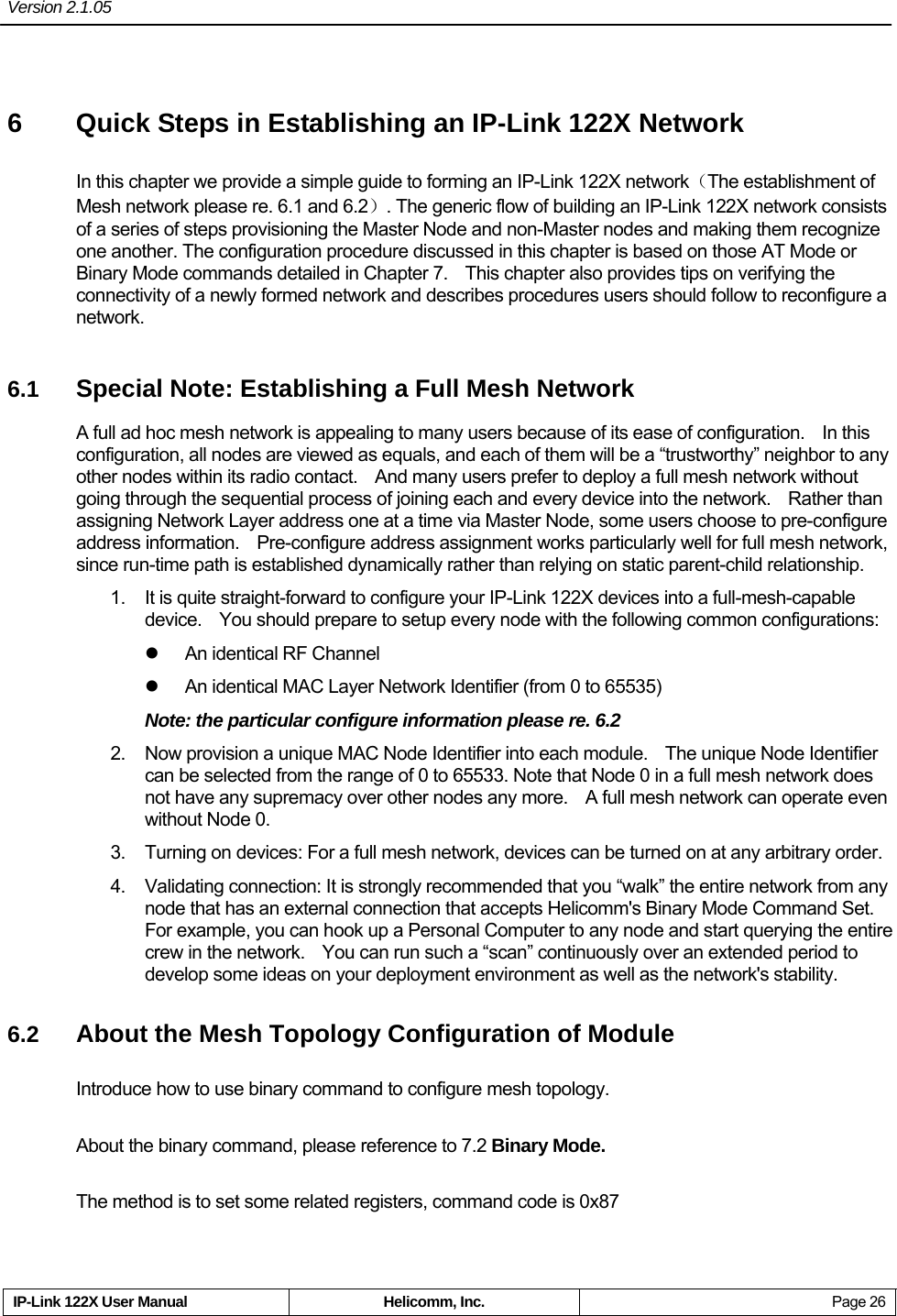 Version 2.1.05     IP-Link 122X User Manual  Helicomm, Inc.  Page 26 6  Quick Steps in Establishing an IP-Link 122X Network In this chapter we provide a simple guide to forming an IP-Link 122X network（The establishment of Mesh network please re. 6.1 and 6.2）. The generic flow of building an IP-Link 122X network consists of a series of steps provisioning the Master Node and non-Master nodes and making them recognize one another. The configuration procedure discussed in this chapter is based on those AT Mode or Binary Mode commands detailed in Chapter 7.    This chapter also provides tips on verifying the connectivity of a newly formed network and describes procedures users should follow to reconfigure a network. 6.1  Special Note: Establishing a Full Mesh Network A full ad hoc mesh network is appealing to many users because of its ease of configuration.    In this configuration, all nodes are viewed as equals, and each of them will be a “trustworthy” neighbor to any other nodes within its radio contact.    And many users prefer to deploy a full mesh network without going through the sequential process of joining each and every device into the network.    Rather than assigning Network Layer address one at a time via Master Node, some users choose to pre-configure address information.    Pre-configure address assignment works particularly well for full mesh network, since run-time path is established dynamically rather than relying on static parent-child relationship. 1.  It is quite straight-forward to configure your IP-Link 122X devices into a full-mesh-capable device.    You should prepare to setup every node with the following common configurations: z  An identical RF Channel z  An identical MAC Layer Network Identifier (from 0 to 65535) Note: the particular configure information please re. 6.2 2.  Now provision a unique MAC Node Identifier into each module.    The unique Node Identifier can be selected from the range of 0 to 65533. Note that Node 0 in a full mesh network does not have any supremacy over other nodes any more.    A full mesh network can operate even without Node 0.   3.  Turning on devices: For a full mesh network, devices can be turned on at any arbitrary order. 4.  Validating connection: It is strongly recommended that you “walk” the entire network from any node that has an external connection that accepts Helicomm&apos;s Binary Mode Command Set.   For example, you can hook up a Personal Computer to any node and start querying the entire crew in the network.    You can run such a “scan” continuously over an extended period to develop some ideas on your deployment environment as well as the network&apos;s stability. 6.2  About the Mesh Topology Configuration of Module Introduce how to use binary command to configure mesh topology. About the binary command, please reference to 7.2 Binary Mode. The method is to set some related registers, command code is 0x87 