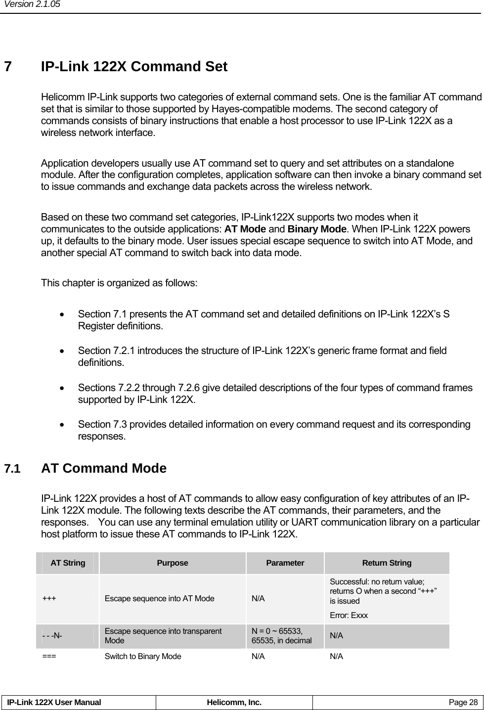 Version 2.1.05     IP-Link 122X User Manual  Helicomm, Inc.  Page 28 7  IP-Link 122X Command Set Helicomm IP-Link supports two categories of external command sets. One is the familiar AT command set that is similar to those supported by Hayes-compatible modems. The second category of commands consists of binary instructions that enable a host processor to use IP-Link 122X as a wireless network interface. Application developers usually use AT command set to query and set attributes on a standalone module. After the configuration completes, application software can then invoke a binary command set to issue commands and exchange data packets across the wireless network. Based on these two command set categories, IP-Link122X supports two modes when it communicates to the outside applications: AT Mode and Binary Mode. When IP-Link 122X powers up, it defaults to the binary mode. User issues special escape sequence to switch into AT Mode, and another special AT command to switch back into data mode. This chapter is organized as follows:     •  Section 7.1 presents the AT command set and detailed definitions on IP-Link 122X’s S Register definitions.   •  Section 7.2.1 introduces the structure of IP-Link 122X’s generic frame format and field definitions.  •  Sections 7.2.2 through 7.2.6 give detailed descriptions of the four types of command frames supported by IP-Link 122X.     •  Section 7.3 provides detailed information on every command request and its corresponding responses. 7.1  AT Command Mode IP-Link 122X provides a host of AT commands to allow easy configuration of key attributes of an IP-Link 122X module. The following texts describe the AT commands, their parameters, and the responses.  You can use any terminal emulation utility or UART communication library on a particular host platform to issue these AT commands to IP-Link 122X.   AT String  Purpose  Parameter  Return String +++  Escape sequence into AT Mode  N/A Successful: no return value; returns O when a second “+++” is issued Error: Exxx - - -N-  Escape sequence into transparent Mode N = 0 ~ 65533,   65535, in decimal  N/A ===  Switch to Binary Mode  N/A  N/A 