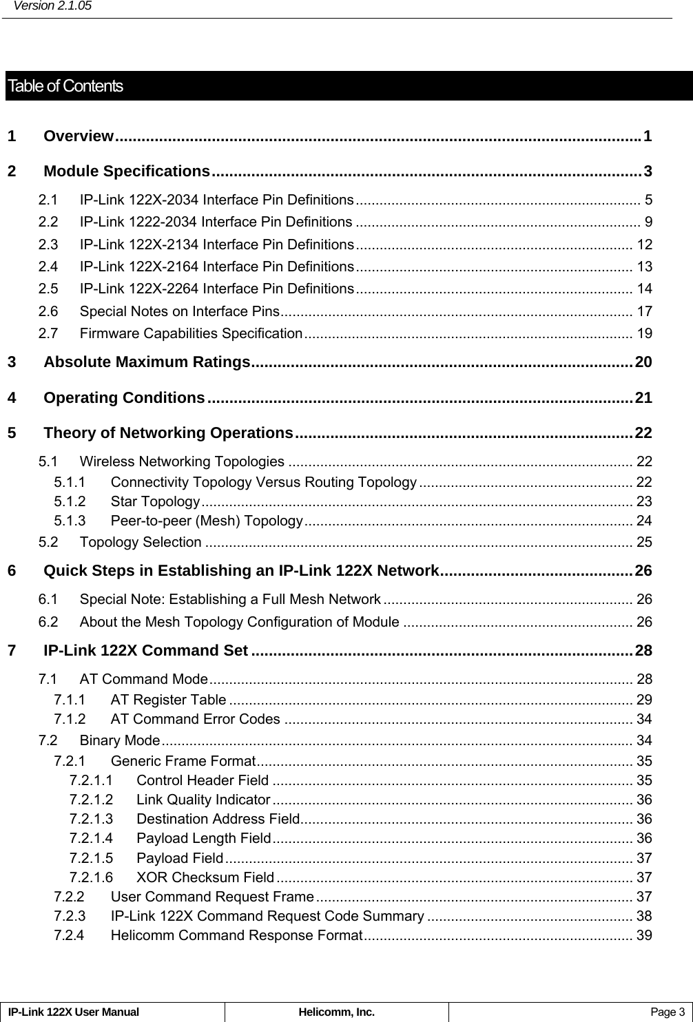  Version 2.1.05 IP-Link 122X User Manual  Helicomm, Inc.  Page 3  Table of Contents1 Overview........................................................................................................................1 2 Module Specifications..................................................................................................3 2.1 IP-Link 122X-2034 Interface Pin Definitions........................................................................ 5 2.2 IP-Link 1222-2034 Interface Pin Definitions ........................................................................ 9 2.3 IP-Link 122X-2134 Interface Pin Definitions...................................................................... 12 2.4 IP-Link 122X-2164 Interface Pin Definitions...................................................................... 13 2.5 IP-Link 122X-2264 Interface Pin Definitions...................................................................... 14 2.6 Special Notes on Interface Pins......................................................................................... 17 2.7 Firmware Capabilities Specification................................................................................... 19 3 Absolute Maximum Ratings.......................................................................................20 4 Operating Conditions.................................................................................................21 5 Theory of Networking Operations.............................................................................22 5.1 Wireless Networking Topologies ....................................................................................... 22 5.1.1 Connectivity Topology Versus Routing Topology ...................................................... 22 5.1.2 Star Topology............................................................................................................. 23 5.1.3 Peer-to-peer (Mesh) Topology................................................................................... 24 5.2 Topology Selection ............................................................................................................ 25 6 Quick Steps in Establishing an IP-Link 122X Network............................................26 6.1 Special Note: Establishing a Full Mesh Network ............................................................... 26 6.2 About the Mesh Topology Configuration of Module .......................................................... 26 7 IP-Link 122X Command Set .......................................................................................28 7.1 AT Command Mode........................................................................................................... 28 7.1.1 AT Register Table ...................................................................................................... 29 7.1.2 AT Command Error Codes ........................................................................................ 34 7.2 Binary Mode....................................................................................................................... 34 7.2.1 Generic Frame Format............................................................................................... 35 7.2.1.1 Control Header Field ........................................................................................... 35 7.2.1.2 Link Quality Indicator ........................................................................................... 36 7.2.1.3 Destination Address Field.................................................................................... 36 7.2.1.4 Payload Length Field........................................................................................... 36 7.2.1.5 Payload Field....................................................................................................... 37 7.2.1.6 XOR Checksum Field .......................................................................................... 37 7.2.2 User Command Request Frame................................................................................ 37 7.2.3 IP-Link 122X Command Request Code Summary .................................................... 38 7.2.4 Helicomm Command Response Format.................................................................... 39 