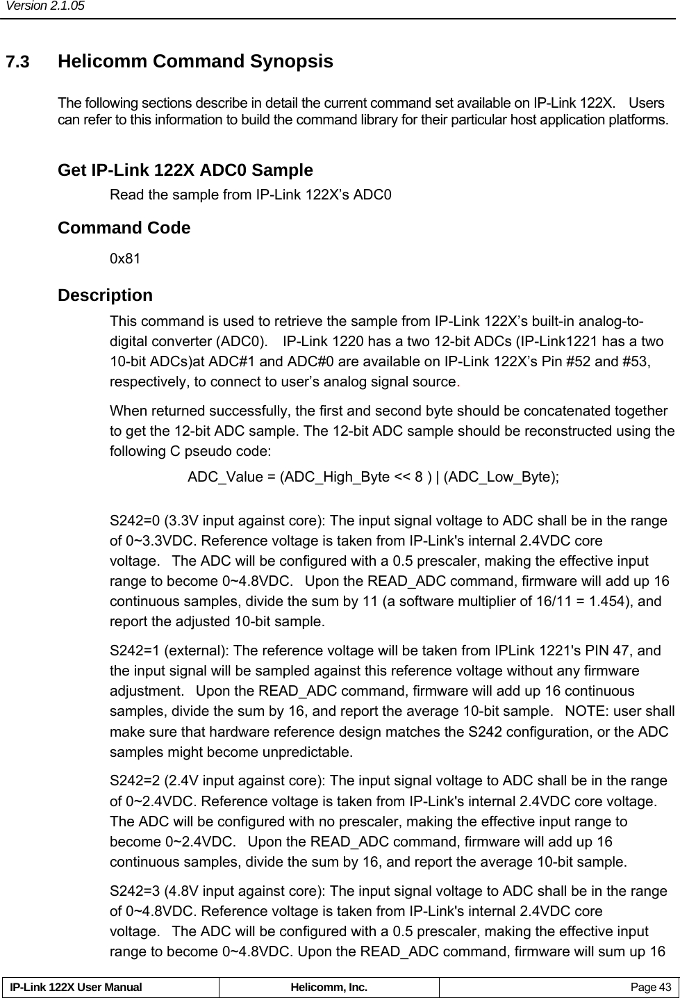 Version 2.1.05     IP-Link 122X User Manual  Helicomm, Inc.  Page 43 7.3  Helicomm Command Synopsis The following sections describe in detail the current command set available on IP-Link 122X.    Users can refer to this information to build the command library for their particular host application platforms. Get IP-Link 122X ADC0 Sample Read the sample from IP-Link 122X’s ADC0 Command Code 0x81 Description This command is used to retrieve the sample from IP-Link 122X’s built-in analog-to-digital converter (ADC0).    IP-Link 1220 has a two 12-bit ADCs (IP-Link1221 has a two 10-bit ADCs)at ADC#1 and ADC#0 are available on IP-Link 122X’s Pin #52 and #53, respectively, to connect to user’s analog signal source.  When returned successfully, the first and second byte should be concatenated together to get the 12-bit ADC sample. The 12-bit ADC sample should be reconstructed using the following C pseudo code:  ADC_Value = (ADC_High_Byte &lt;&lt; 8 ) | (ADC_Low_Byte);  S242=0 (3.3V input against core): The input signal voltage to ADC shall be in the range of 0~3.3VDC. Reference voltage is taken from IP-Link&apos;s internal 2.4VDC core voltage.   The ADC will be configured with a 0.5 prescaler, making the effective input range to become 0~4.8VDC.   Upon the READ_ADC command, firmware will add up 16 continuous samples, divide the sum by 11 (a software multiplier of 16/11 = 1.454), and report the adjusted 10-bit sample. S242=1 (external): The reference voltage will be taken from IPLink 1221&apos;s PIN 47, and the input signal will be sampled against this reference voltage without any firmware adjustment.   Upon the READ_ADC command, firmware will add up 16 continuous samples, divide the sum by 16, and report the average 10-bit sample.   NOTE: user shall make sure that hardware reference design matches the S242 configuration, or the ADC samples might become unpredictable. S242=2 (2.4V input against core): The input signal voltage to ADC shall be in the range of 0~2.4VDC. Reference voltage is taken from IP-Link&apos;s internal 2.4VDC core voltage. The ADC will be configured with no prescaler, making the effective input range to become 0~2.4VDC.   Upon the READ_ADC command, firmware will add up 16 continuous samples, divide the sum by 16, and report the average 10-bit sample. S242=3 (4.8V input against core): The input signal voltage to ADC shall be in the range of 0~4.8VDC. Reference voltage is taken from IP-Link&apos;s internal 2.4VDC core voltage.   The ADC will be configured with a 0.5 prescaler, making the effective input range to become 0~4.8VDC. Upon the READ_ADC command, firmware will sum up 16 
