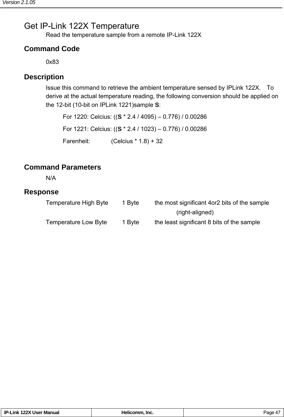 Version 2.1.05     IP-Link 122X User Manual  Helicomm, Inc.  Page 47 Get IP-Link 122X Temperature Read the temperature sample from a remote IP-Link 122X Command Code 0x83 Description Issue this command to retrieve the ambient temperature sensed by IPLink 122X.    To derive at the actual temperature reading, the following conversion should be applied on the 12-bit (10-bit on IPLink 1221)sample S: For 1220: Celcius: ((S * 2.4 / 4095) – 0.776) / 0.00286 For 1221: Celcius: ((S * 2.4 / 1023) – 0.776) / 0.00286 Farenheit:    (Celcius * 1.8) + 32  Command Parameters N/A Response Temperature High Byte  1 Byte  the most significant 4or2 bits of the sample        (right-aligned) Temperature Low Byte  1 Byte  the least significant 8 bits of the sample   