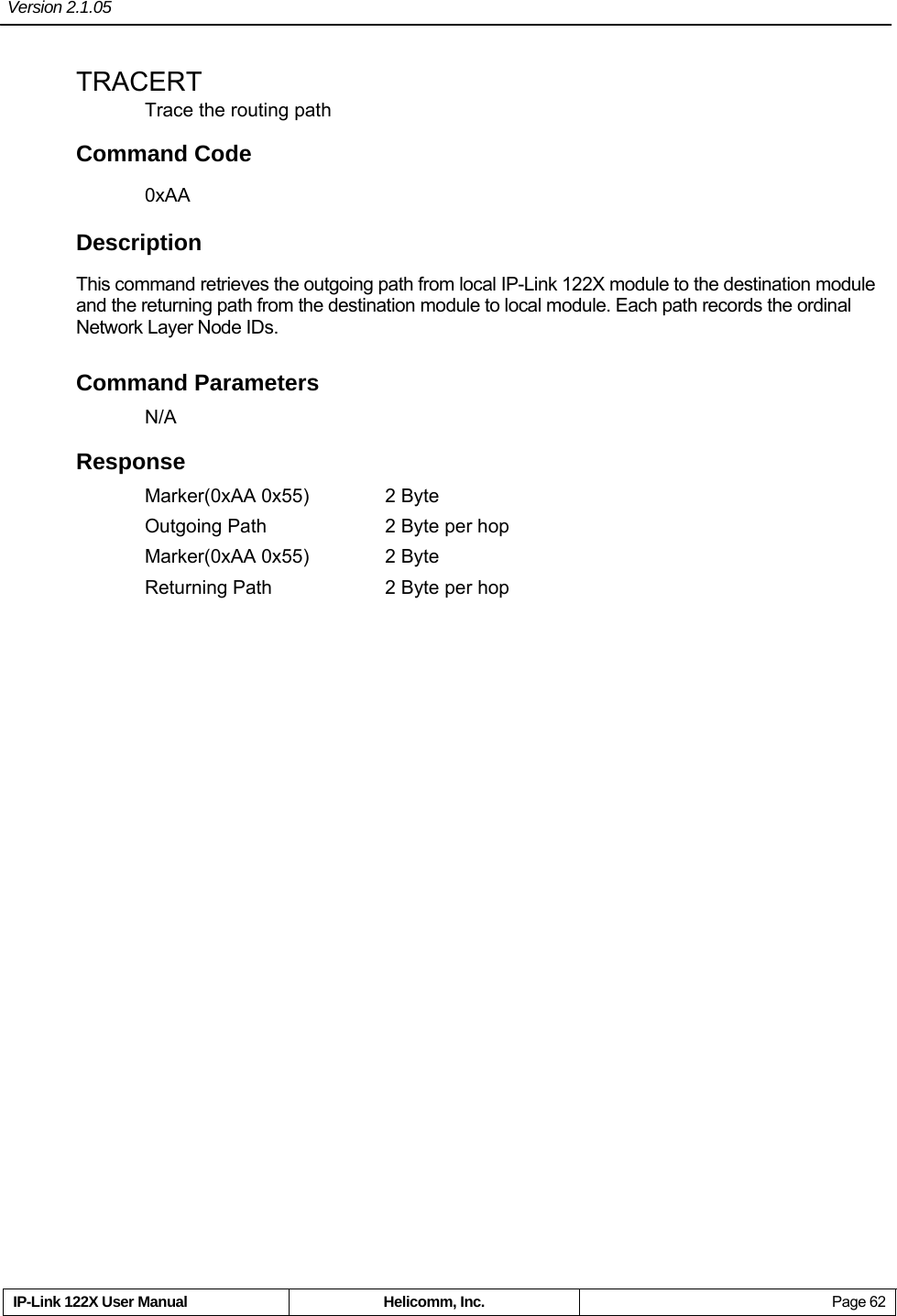 Version 2.1.05     IP-Link 122X User Manual  Helicomm, Inc.  Page 62 TRACERT Trace the routing path Command Code 0xAA Description This command retrieves the outgoing path from local IP-Link 122X module to the destination module and the returning path from the destination module to local module. Each path records the ordinal Network Layer Node IDs. Command Parameters N/A Response Marker(0xAA 0x55)  2 Byte Outgoing Path  2 Byte per hop Marker(0xAA 0x55)  2 Byte Returning Path  2 Byte per hop  