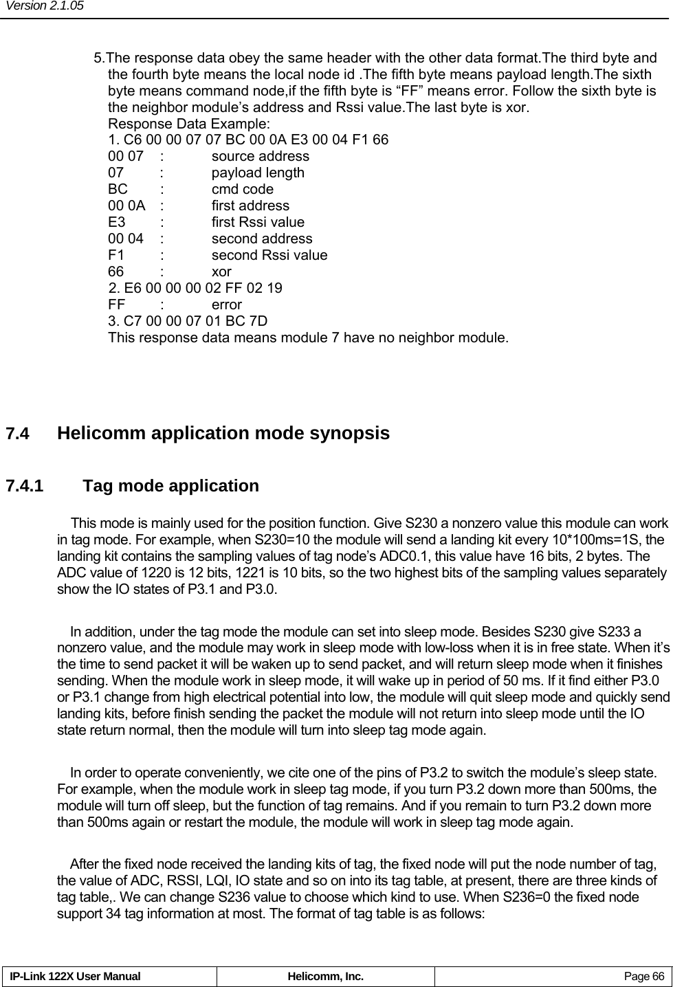 Version 2.1.05     IP-Link 122X User Manual  Helicomm, Inc.  Page 66 5.The response data obey the same header with the other data format.The third byte and the fourth byte means the local node id .The fifth byte means payload length.The sixth byte means command node,if the fifth byte is “FF” means error. Follow the sixth byte is the neighbor module’s address and Rssi value.The last byte is xor.                    Response Data Example:                                                           1. C6 00 00 07 07 BC 00 0A E3 00 04 F1 66                                        00 07   :     source address                                                        07     :      payload length                                                        BC     :     cmd code                                                             00 0A  :  first address                                                     E3  :  first Rssi value                                                    00 04  :    second address                                                  F1  :  second Rssi value                                                 66 : xor                2. E6 00 00 00 02 FF 02 19                                                      FF  :  error                                                            3. C7 00 00 07 01 BC 7D                                                        This response data means module 7 have no neighbor module.  7.4  Helicomm application mode synopsis 7.4.1  Tag mode application This mode is mainly used for the position function. Give S230 a nonzero value this module can work in tag mode. For example, when S230=10 the module will send a landing kit every 10*100ms=1S, the landing kit contains the sampling values of tag node’s ADC0.1, this value have 16 bits, 2 bytes. The ADC value of 1220 is 12 bits, 1221 is 10 bits, so the two highest bits of the sampling values separately show the IO states of P3.1 and P3.0.     In addition, under the tag mode the module can set into sleep mode. Besides S230 give S233 a nonzero value, and the module may work in sleep mode with low-loss when it is in free state. When it’s the time to send packet it will be waken up to send packet, and will return sleep mode when it finishes sending. When the module work in sleep mode, it will wake up in period of 50 ms. If it find either P3.0 or P3.1 change from high electrical potential into low, the module will quit sleep mode and quickly send landing kits, before finish sending the packet the module will not return into sleep mode until the IO state return normal, then the module will turn into sleep tag mode again.     In order to operate conveniently, we cite one of the pins of P3.2 to switch the module’s sleep state. For example, when the module work in sleep tag mode, if you turn P3.2 down more than 500ms, the module will turn off sleep, but the function of tag remains. And if you remain to turn P3.2 down more than 500ms again or restart the module, the module will work in sleep tag mode again.     After the fixed node received the landing kits of tag, the fixed node will put the node number of tag, the value of ADC, RSSI, LQI, IO state and so on into its tag table, at present, there are three kinds of tag table,. We can change S236 value to choose which kind to use. When S236=0 the fixed node support 34 tag information at most. The format of tag table is as follows:   