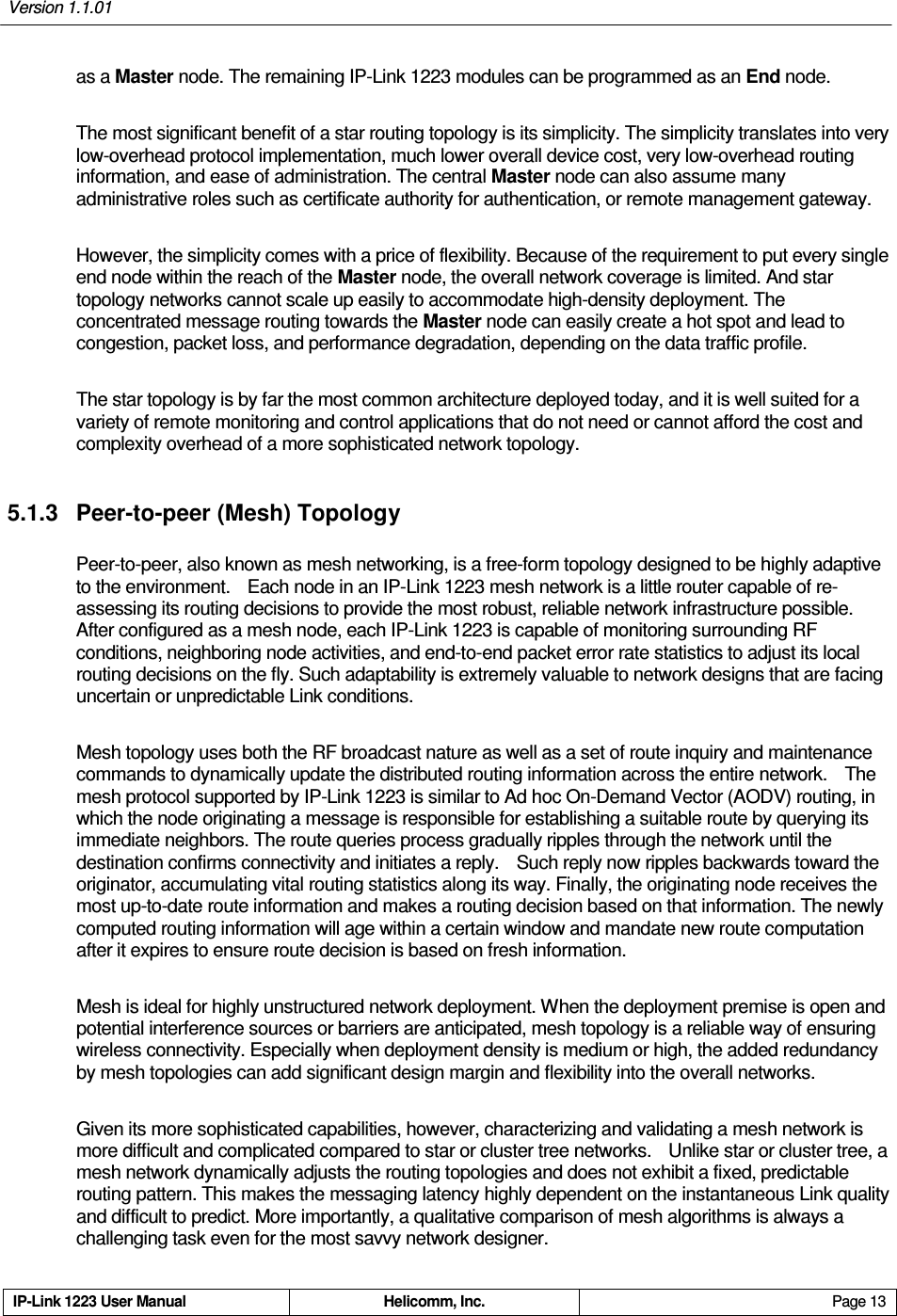 Version 1.1.01     IP-Link 1223 User Manual  Helicomm, Inc.  Page 13   as a Master node. The remaining IP-Link 1223 modules can be programmed as an End node.   The most significant benefit of a star routing topology is its simplicity. The simplicity translates into very low-overhead protocol implementation, much lower overall device cost, very low-overhead routing information, and ease of administration. The central Master node can also assume many administrative roles such as certificate authority for authentication, or remote management gateway. However, the simplicity comes with a price of flexibility. Because of the requirement to put every single end node within the reach of the Master node, the overall network coverage is limited. And star topology networks cannot scale up easily to accommodate high-density deployment. The concentrated message routing towards the Master node can easily create a hot spot and lead to congestion, packet loss, and performance degradation, depending on the data traffic profile. The star topology is by far the most common architecture deployed today, and it is well suited for a variety of remote monitoring and control applications that do not need or cannot afford the cost and complexity overhead of a more sophisticated network topology. 5.1.3  Peer-to-peer (Mesh) Topology   Peer-to-peer, also known as mesh networking, is a free-form topology designed to be highly adaptive to the environment.    Each node in an IP-Link 1223 mesh network is a little router capable of re-assessing its routing decisions to provide the most robust, reliable network infrastructure possible. After configured as a mesh node, each IP-Link 1223 is capable of monitoring surrounding RF conditions, neighboring node activities, and end-to-end packet error rate statistics to adjust its local routing decisions on the fly. Such adaptability is extremely valuable to network designs that are facing uncertain or unpredictable Link conditions.   Mesh topology uses both the RF broadcast nature as well as a set of route inquiry and maintenance commands to dynamically update the distributed routing information across the entire network.    The mesh protocol supported by IP-Link 1223 is similar to Ad hoc On-Demand Vector (AODV) routing, in which the node originating a message is responsible for establishing a suitable route by querying its immediate neighbors. The route queries process gradually ripples through the network until the destination confirms connectivity and initiates a reply.    Such reply now ripples backwards toward the originator, accumulating vital routing statistics along its way. Finally, the originating node receives the most up-to-date route information and makes a routing decision based on that information. The newly computed routing information will age within a certain window and mandate new route computation after it expires to ensure route decision is based on fresh information. Mesh is ideal for highly unstructured network deployment. When the deployment premise is open and potential interference sources or barriers are anticipated, mesh topology is a reliable way of ensuring wireless connectivity. Especially when deployment density is medium or high, the added redundancy by mesh topologies can add significant design margin and flexibility into the overall networks. Given its more sophisticated capabilities, however, characterizing and validating a mesh network is more difficult and complicated compared to star or cluster tree networks.    Unlike star or cluster tree, a mesh network dynamically adjusts the routing topologies and does not exhibit a fixed, predictable routing pattern. This makes the messaging latency highly dependent on the instantaneous Link quality and difficult to predict. More importantly, a qualitative comparison of mesh algorithms is always a challenging task even for the most savvy network designer. 