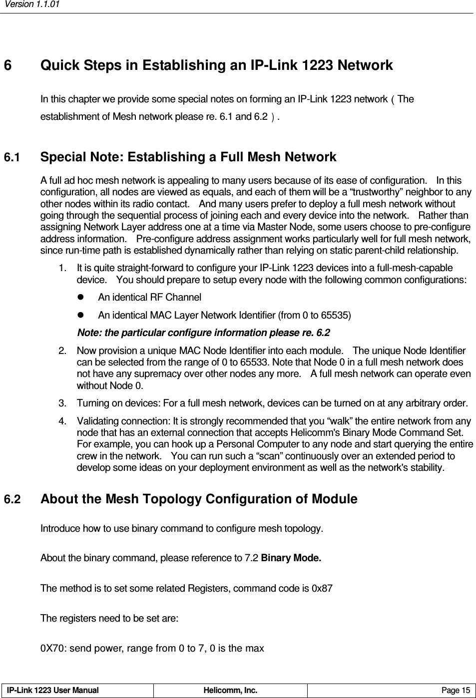 Version 1.1.01     IP-Link 1223 User Manual  Helicomm, Inc.  Page 15   6  Quick Steps in Establishing an IP-Link 1223 Network In this chapter we provide some special notes on forming an IP-Link 1223 network The establishment of Mesh network please re. 6.1 and 6.2 .   6.1 Special Note: Establishing a Full Mesh Network A full ad hoc mesh network is appealing to many users because of its ease of configuration.    In this configuration, all nodes are viewed as equals, and each of them will be a “trustworthy” neighbor to any other nodes within its radio contact.    And many users prefer to deploy a full mesh network without going through the sequential process of joining each and every device into the network.    Rather than assigning Network Layer address one at a time via Master Node, some users choose to pre-configure address information.    Pre-configure address assignment works particularly well for full mesh network, since run-time path is established dynamically rather than relying on static parent-child relationship. 1.  It is quite straight-forward to configure your IP-Link 1223 devices into a full-mesh-capable device.    You should prepare to setup every node with the following common configurations:   An identical RF Channel   An identical MAC Layer Network Identifier (from 0 to 65535) Note: the particular configure information please re. 6.2 2.  Now provision a unique MAC Node Identifier into each module.    The unique Node Identifier can be selected from the range of 0 to 65533. Note that Node 0 in a full mesh network does not have any supremacy over other nodes any more.    A full mesh network can operate even without Node 0.   3.  Turning on devices: For a full mesh network, devices can be turned on at any arbitrary order. 4.  Validating connection: It is strongly recommended that you “walk” the entire network from any node that has an external connection that accepts Helicomm&apos;s Binary Mode Command Set.   For example, you can hook up a Personal Computer to any node and start querying the entire crew in the network.    You can run such a “scan” continuously over an extended period to develop some ideas on your deployment environment as well as the network&apos;s stability. 6.2 About the Mesh Topology Configuration of Module Introduce how to use binary command to configure mesh topology. About the binary command, please reference to 7.2 Binary Mode. The method is to set some related Registers, command code is 0x87 The registers need to be set are: 0X70: send power, range from 0 to 7, 0 is the max 