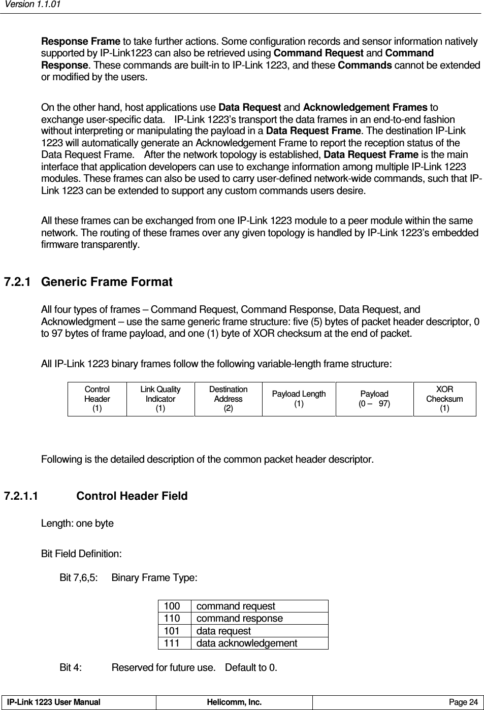 Version 1.1.01     IP-Link 1223 User Manual  Helicomm, Inc.  Page 24   Response Frame to take further actions. Some configuration records and sensor information natively supported by IP-Link1223 can also be retrieved using Command Request and Command Response. These commands are built-in to IP-Link 1223, and these Commands cannot be extended or modified by the users. On the other hand, host applications use Data Request and Acknowledgement Frames to exchange user-specific data.    IP-Link 1223’s transport the data frames in an end-to-end fashion without interpreting or manipulating the payload in a Data Request Frame. The destination IP-Link 1223 will automatically generate an Acknowledgement Frame to report the reception status of the Data Request Frame.    After the network topology is established, Data Request Frame is the main interface that application developers can use to exchange information among multiple IP-Link 1223 modules. These frames can also be used to carry user-defined network-wide commands, such that IP-Link 1223 can be extended to support any custom commands users desire. All these frames can be exchanged from one IP-Link 1223 module to a peer module within the same network. The routing of these frames over any given topology is handled by IP-Link 1223’s embedded firmware transparently. 7.2.1  Generic Frame Format All four types of frames – Command Request, Command Response, Data Request, and Acknowledgment – use the same generic frame structure: five (5) bytes of packet header descriptor, 0 to 97 bytes of frame payload, and one (1) byte of XOR checksum at the end of packet.     All IP-Link 1223 binary frames follow the following variable-length frame structure: Control Header (1) Link Quality   Indicator (1) Destination   Address (2) Payload Length (1) Payload (0 –    97) XOR Checksum (1)  Following is the detailed description of the common packet header descriptor. 7.2.1.1    Control Header Field Length: one byte  Bit Field Definition:   Bit 7,6,5:  Binary Frame Type:  100  command request 110  command response 101  data request 111  data acknowledgement  Bit 4:     Reserved for future use.    Default to 0. 