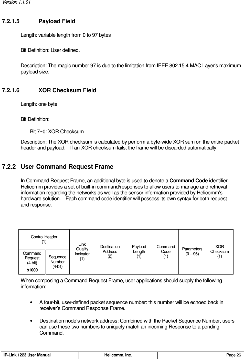 Version 1.1.01     IP-Link 1223 User Manual  Helicomm, Inc.  Page 26   7.2.1.5    Payload Field Length: variable length from 0 to 97 bytes Bit Definition: User defined. Description: The magic number 97 is due to the limitation from IEEE 802.15.4 MAC Layer&apos;s maximum payload size. 7.2.1.6    XOR Checksum Field Length: one byte  Bit Definition: Bit 7~0: XOR Checksum Description: The XOR checksum is calculated by perform a byte-wide XOR sum on the entire packet header and payload.    If an XOR checksum fails, the frame will be discarded automatically. 7.2.2  User Command Request Frame In Command Request Frame, an additional byte is used to denote a Command Code identifier.   Helicomm provides a set of built-in command/responses to allow users to manage and retrieval information regarding the networks as well as the sensor information provided by Helicomm’s hardware solution.    Each command code identifier will possess its own syntax for both request and response.  Control Header (1) Command Request  (4-bit) b1000 Sequence Number  (4-bit) Link Quality Indicator (1) Destination Address (2) Payload Length   (1) Command Code (1) Parameters (0 – 96) XOR Checksum (1) When composing a Command Request Frame, user applications should supply the following information: •  A four-bit, user-defined packet sequence number: this number will be echoed back in receiver’s Command Response Frame.   •  Destination node’s network address: Combined with the Packet Sequence Number, users can use these two numbers to uniquely match an incoming Response to a pending Command. 
