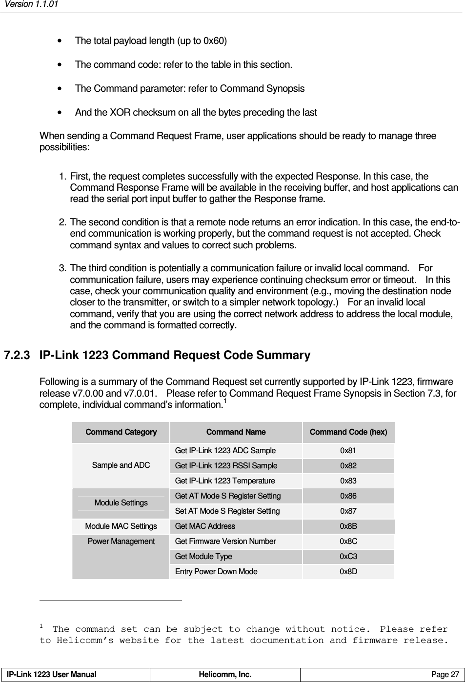 Version 1.1.01     IP-Link 1223 User Manual  Helicomm, Inc.  Page 27   •  The total payload length (up to 0x60) •  The command code: refer to the table in this section. •  The Command parameter: refer to Command Synopsis •  And the XOR checksum on all the bytes preceding the last When sending a Command Request Frame, user applications should be ready to manage three possibilities: 1. First, the request completes successfully with the expected Response. In this case, the Command Response Frame will be available in the receiving buffer, and host applications can read the serial port input buffer to gather the Response frame. 2. The second condition is that a remote node returns an error indication. In this case, the end-to-end communication is working properly, but the command request is not accepted. Check command syntax and values to correct such problems. 3. The third condition is potentially a communication failure or invalid local command.    For communication failure, users may experience continuing checksum error or timeout.    In this case, check your communication quality and environment (e.g., moving the destination node closer to the transmitter, or switch to a simpler network topology.)    For an invalid local command, verify that you are using the correct network address to address the local module, and the command is formatted correctly. 7.2.3  IP-Link 1223 Command Request Code Summary Following is a summary of the Command Request set currently supported by IP-Link 1223, firmware release v7.0.00 and v7.0.01.    Please refer to Command Request Frame Synopsis in Section 7.3, for complete, individual command’s information.1 Command Category  Command Name  Command Code (hex) Get IP-Link 1223 ADC Sample  0x81 Get IP-Link 1223 RSSI Sample  0x82 Sample and ADC Get IP-Link 1223 Temperature  0x83 Get AT Mode S Register Setting  0x86 Module Settings Set AT Mode S Register Setting  0x87 Module MAC Settings  Get MAC Address  0x8B Get Firmware Version Number  0x8C Get Module Type  0xC3 Power Management Entry Power Down Mode  0x8D                                                       1  The command set can be subject to change without notice.  Please refer to Helicomm’s website for the latest documentation and firmware release. 