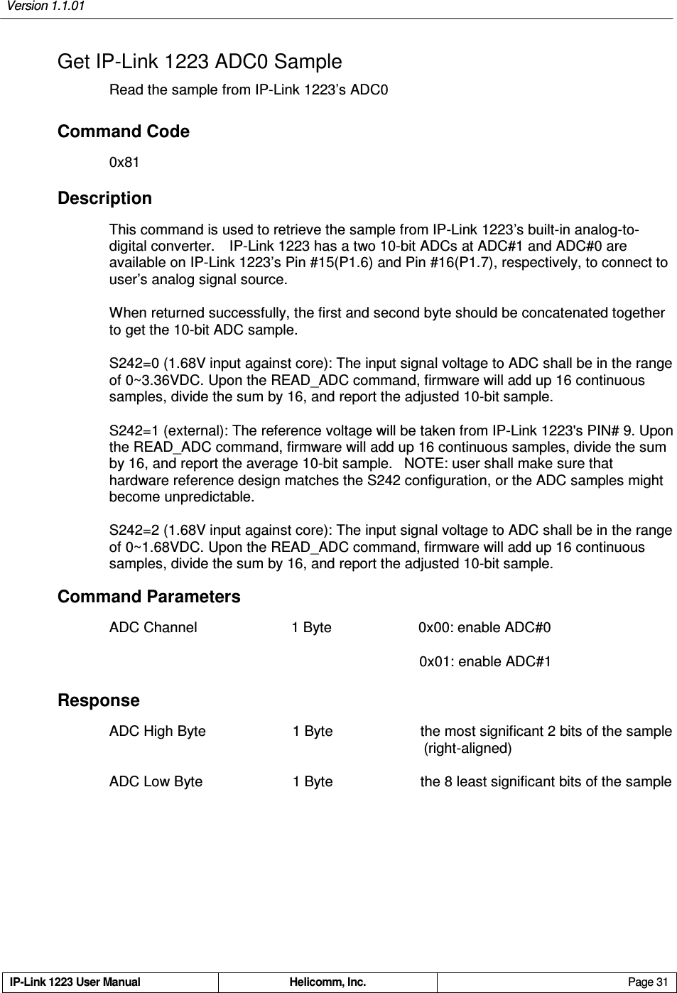 Version 1.1.01     IP-Link 1223 User Manual  Helicomm, Inc.  Page 31   Get IP-Link 1223 ADC0 Sample Read the sample from IP-Link 1223’s ADC0 Command Code 0x81 Description This command is used to retrieve the sample from IP-Link 1223’s built-in analog-to-digital converter.    IP-Link 1223 has a two 10-bit ADCs at ADC#1 and ADC#0 are available on IP-Link 1223’s Pin #15(P1.6) and Pin #16(P1.7), respectively, to connect to user’s analog signal source.   When returned successfully, the first and second byte should be concatenated together to get the 10-bit ADC sample.   S242=0 (1.68V input against core): The input signal voltage to ADC shall be in the range of 0~3.36VDC. Upon the READ_ADC command, firmware will add up 16 continuous samples, divide the sum by 16, and report the adjusted 10-bit sample. S242=1 (external): The reference voltage will be taken from IP-Link 1223&apos;s PIN# 9. Upon the READ_ADC command, firmware will add up 16 continuous samples, divide the sum by 16, and report the average 10-bit sample.   NOTE: user shall make sure that hardware reference design matches the S242 configuration, or the ADC samples might become unpredictable. S242=2 (1.68V input against core): The input signal voltage to ADC shall be in the range of 0~1.68VDC. Upon the READ_ADC command, firmware will add up 16 continuous samples, divide the sum by 16, and report the adjusted 10-bit sample. Command Parameters ADC Channel                          1 Byte                        0x00: enable ADC#0                                                                                       0x01: enable ADC#1 Response ADC High Byte                        1 Byte    the most significant 2 bits of the sample                                                   (right-aligned) ADC Low Byte                        1 Byte    the 8 least significant bits of the sample 