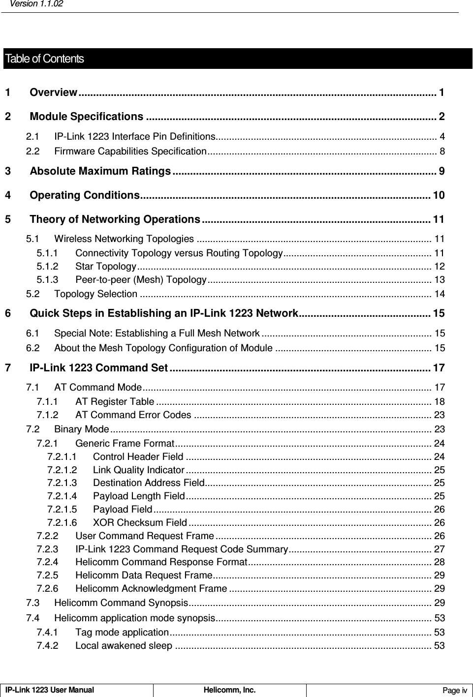   Version 1.1.02 IP-Link 1223 User Manual  Helicomm, Inc.  Page iv   Table of Contents1 Overview.......................................................................................................................... 1 2 Module Specifications ................................................................................................... 2 2.1 IP-Link 1223 Interface Pin Definitions.................................................................................. 4 2.2 Firmware Capabilities Specification..................................................................................... 8 3 Absolute Maximum Ratings .......................................................................................... 9 4 Operating Conditions................................................................................................... 10 5 Theory of Networking Operations .............................................................................. 11 5.1 Wireless Networking Topologies ....................................................................................... 11 5.1.1 Connectivity Topology versus Routing Topology....................................................... 11 5.1.2 Star Topology............................................................................................................. 12 5.1.3 Peer-to-peer (Mesh) Topology................................................................................... 13 5.2 Topology Selection ............................................................................................................ 14 6 Quick Steps in Establishing an IP-Link 1223 Network............................................. 15 6.1 Special Note: Establishing a Full Mesh Network ............................................................... 15 6.2 About the Mesh Topology Configuration of Module .......................................................... 15 7 IP-Link 1223 Command Set ......................................................................................... 17 7.1 AT Command Mode........................................................................................................... 17 7.1.1 AT Register Table ...................................................................................................... 18 7.1.2 AT Command Error Codes ........................................................................................ 23 7.2 Binary Mode....................................................................................................................... 23 7.2.1 Generic Frame Format............................................................................................... 24 7.2.1.1 Control Header Field ........................................................................................... 24 7.2.1.2 Link Quality Indicator ........................................................................................... 25 7.2.1.3 Destination Address Field.................................................................................... 25 7.2.1.4 Payload Length Field........................................................................................... 25 7.2.1.5 Payload Field....................................................................................................... 26 7.2.1.6 XOR Checksum Field .......................................................................................... 26 7.2.2 User Command Request Frame ................................................................................ 26 7.2.3 IP-Link 1223 Command Request Code Summary..................................................... 27 7.2.4 Helicomm Command Response Format.................................................................... 28 7.2.5 Helicomm Data Request Frame................................................................................. 29 7.2.6 Helicomm Acknowledgment Frame ........................................................................... 29 7.3 Helicomm Command Synopsis.......................................................................................... 29 7.4 Helicomm application mode synopsis................................................................................ 53 7.4.1 Tag mode application................................................................................................. 53 7.4.2 Local awakened sleep ............................................................................................... 53 