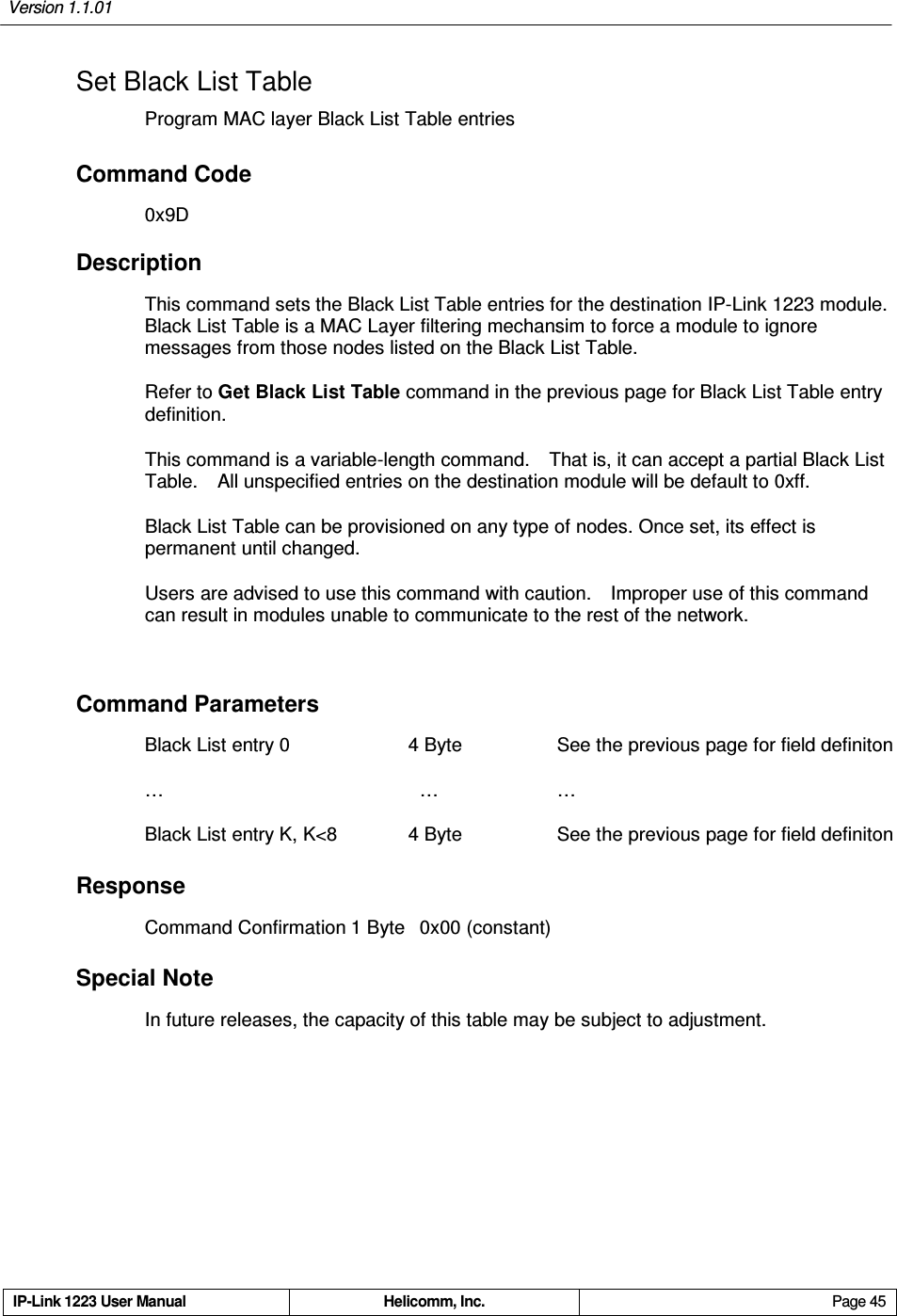 Version 1.1.01     IP-Link 1223 User Manual  Helicomm, Inc.  Page 45   Set Black List Table Program MAC layer Black List Table entries Command Code 0x9D Description This command sets the Black List Table entries for the destination IP-Link 1223 module.   Black List Table is a MAC Layer filtering mechansim to force a module to ignore messages from those nodes listed on the Black List Table. Refer to Get Black List Table command in the previous page for Black List Table entry definition. This command is a variable-length command.    That is, it can accept a partial Black List Table.    All unspecified entries on the destination module will be default to 0xff. Black List Table can be provisioned on any type of nodes. Once set, its effect is permanent until changed. Users are advised to use this command with caution.    Improper use of this command can result in modules unable to communicate to the rest of the network.  Command Parameters Black List entry 0              4 Byte        See the previous page for field definiton …                                          …              … Black List entry K, K&lt;8              4 Byte        See the previous page for field definiton Response Command Confirmation 1 Byte  0x00 (constant) Special Note In future releases, the capacity of this table may be subject to adjustment. 