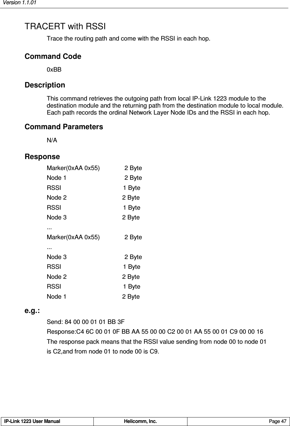 Version 1.1.01     IP-Link 1223 User Manual  Helicomm, Inc.  Page 47   TRACERT with RSSI Trace the routing path and come with the RSSI in each hop. Command Code 0xBB Description This command retrieves the outgoing path from local IP-Link 1223 module to the destination module and the returning path from the destination module to local module. Each path records the ordinal Network Layer Node IDs and the RSSI in each hop. Command Parameters N/A Response Marker(0xAA 0x55)  2 Byte   Node 1  2 Byte RSSI                                        1 Byte Node 2                                    2 Byte RSSI                                        1 Byte Node 3                                    2 Byte ... Marker(0xAA 0x55)  2 Byte ... Node 3  2 Byte RSSI                                        1 Byte Node 2                                    2 Byte RSSI                                        1 Byte Node 1                                    2 Byte e.g.: Send: 84 00 00 01 01 BB 3F Response:C4 6C 00 01 0F BB AA 55 00 00 C2 00 01 AA 55 00 01 C9 00 00 16 The response pack means that the RSSI value sending from node 00 to node 01   is C2,and from node 01 to node 00 is C9. 