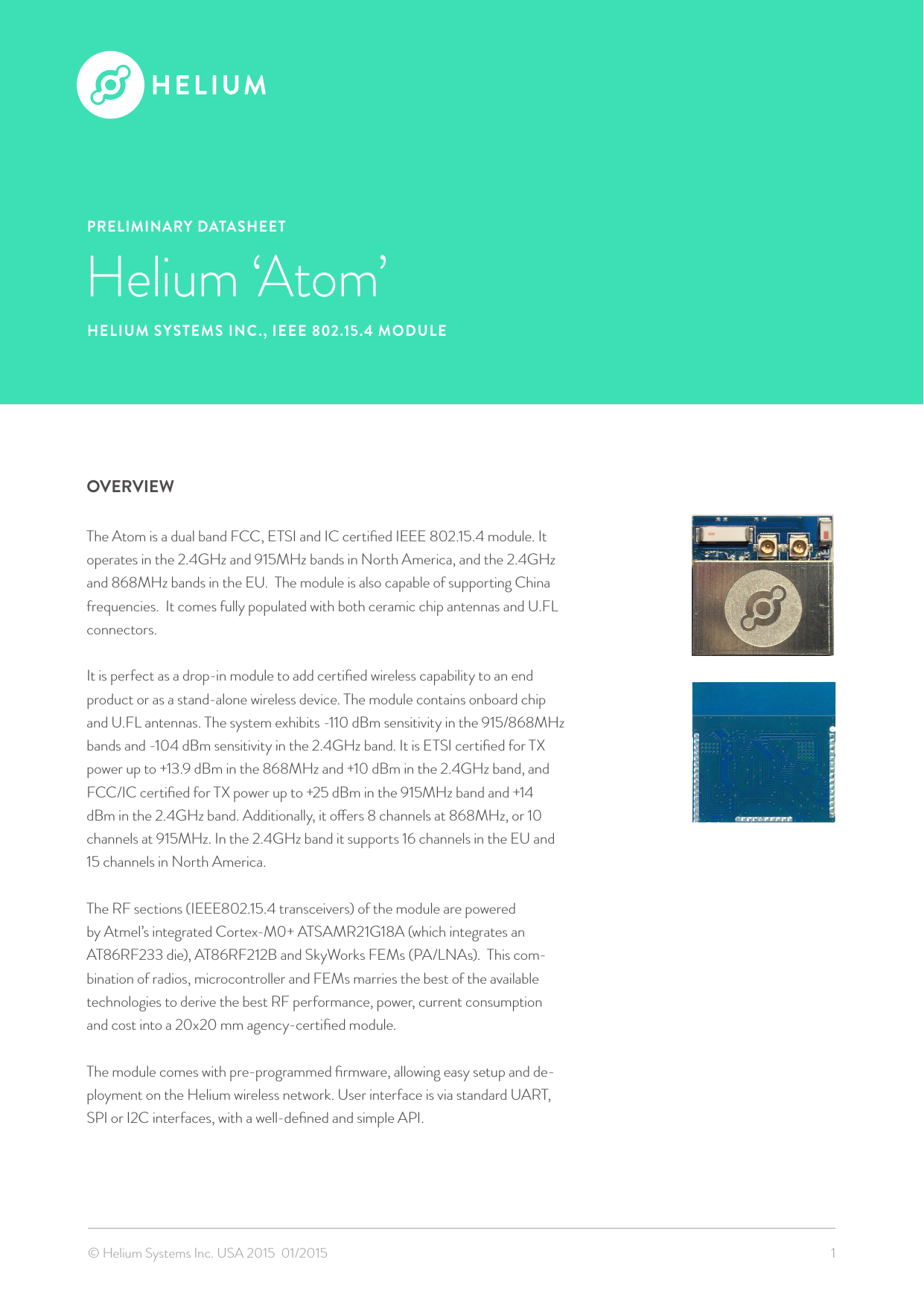 PRELIMINARY DATASHEETHelium ‘Atom’HELIUM SYSTEMS INC., IEEE 802.15.4 MODULEOVERVIEWThe Atom is a dual band FCC, ETSI and IC certiﬁed IEEE 802.15.4 module. It operates in the 2.4GHz and 915MHz bands in North America, and the 2.4GHz and 868MHz bands in the EU.  The module is also capable of supporting China frequencies.  It comes fully populated with both ceramic chip antennas and U.FL connectors.It is perfect as a drop-in module to add certiﬁed wireless capability to an end product or as a stand-alone wireless device. The module contains onboard chip and U.FL antennas. The system exhibits -110 dBm sensitivity in the 915/868MHz bands and -104 dBm sensitivity in the 2.4GHz band. It is ETSI certiﬁed for TX power up to +13.9 dBm in the 868MHz and +10 dBm in the 2.4GHz band, and FCC/IC certiﬁed for TX power up to +25 dBm in the 915MHz band and +14 dBm in the 2.4GHz band. Additionally, it oers 8 channels at 868MHz, or 10 channels at 915MHz. In the 2.4GHz band it supports 16 channels in the EU and 15 channels in North America.   The RF sections (IEEE802.15.4 transceivers) of the module are powered by Atmel’s integrated Cortex-M0+ ATSAMR21G18A (which integrates an AT86RF233 die), AT86RF212B and SkyWorks FEMs (PA/LNAs).  This com-bination of radios, microcontroller and FEMs marries the best of the available technologies to derive the best RF performance, power, current consumption and cost into a 20x20 mm agency-certiﬁed module.   The module comes with pre-programmed ﬁrmware, allowing easy setup and de-ployment on the Helium wireless network. User interface is via standard UART, SPI or I2C interfaces, with a well-deﬁned and simple API. © Helium Systems Inc. USA 2015  01/2015 1