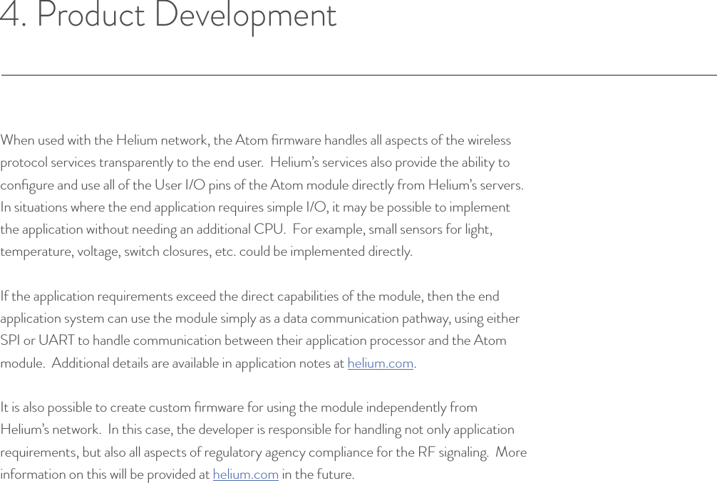 4. Product DevelopmentWhen used with the Helium network, the Atom ﬁrmware handles all aspects of the wireless protocol services transparently to the end user.  Helium’s services also provide the ability to conﬁgure and use all of the User I/O pins of the Atom module directly from Helium’s servers.  In situations where the end application requires simple I/O, it may be possible to implement the application without needing an additional CPU.  For example, small sensors for light, temperature, voltage, switch closures, etc. could be implemented directly.If the application requirements exceed the direct capabilities of the module, then the end application system can use the module simply as a data communication pathway, using either SPI or UART to handle communication between their application processor and the Atom module.  Additional details are available in application notes at helium.com.It is also possible to create custom ﬁrmware for using the module independently from Helium’s network.  In this case, the developer is responsible for handling not only application requirements, but also all aspects of regulatory agency compliance for the RF signaling.  More information on this will be provided at helium.com in the future.© Helium Systems Inc. USA 2015  01/2015 10