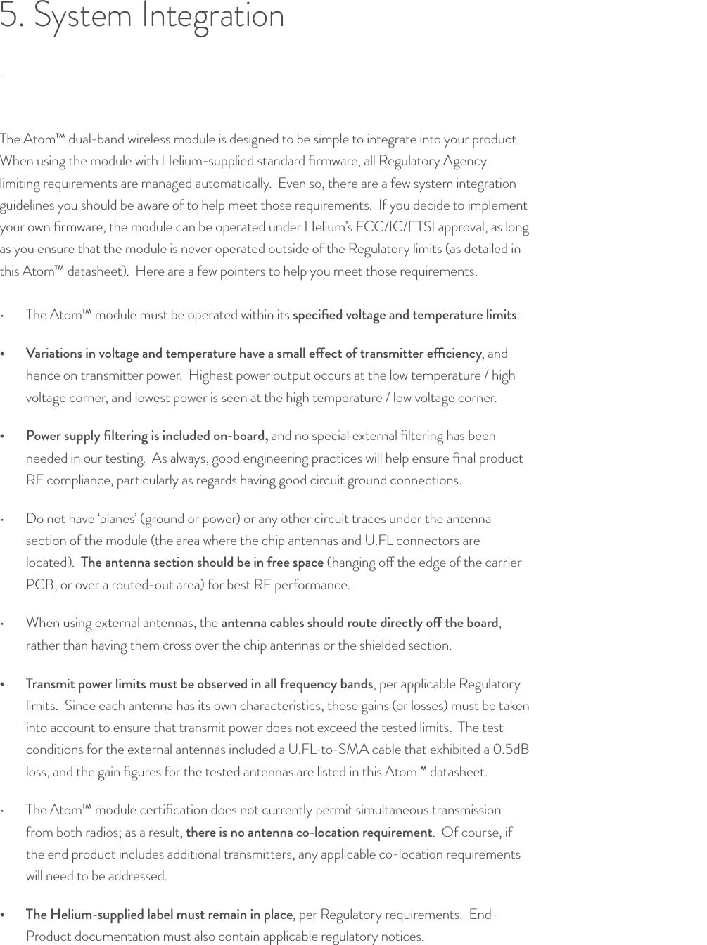 5. System IntegrationThe Atom™ dual-band wireless module is designed to be simple to integrate into your product.  When using the module with Helium-supplied standard ﬁrmware, all Regulatory Agency limiting requirements are managed automatically.  Even so, there are a few system integration guidelines you should be aware of to help meet those requirements.  If you decide to implement your own ﬁrmware, the module can be operated under Helium’s FCC/IC/ETSI approval, as long as you ensure that the module is never operated outside of the Regulatory limits (as detailed in this Atom™ datasheet).  Here are a few pointers to help you meet those requirements.•  The Atom™ module must be operated within its speciﬁed voltage and temperature limits.•  Variations in voltage and temperature have a small eect of transmitter eciency, and hence on transmitter power.  Highest power output occurs at the low temperature / high voltage corner, and lowest power is seen at the high temperature / low voltage corner.•  Power supply ﬁltering is included on-board, and no special external ﬁltering has been needed in our testing.  As always, good engineering practices will help ensure ﬁnal product RF compliance, particularly as regards having good circuit ground connections.•  Do not have ‘planes’ (ground or power) or any other circuit traces under the antenna section of the module (the area where the chip antennas and U.FL connectors are located).  The antenna section should be in free space (hanging o the edge of the carrier PCB, or over a routed-out area) for best RF performance.•  When using external antennas, the antenna cables should route directly o the board, rather than having them cross over the chip antennas or the shielded section.•  Transmit power limits must be observed in all frequency bands, per applicable Regulatory limits.  Since each antenna has its own characteristics, those gains (or losses) must be taken into account to ensure that transmit power does not exceed the tested limits.  The test conditions for the external antennas included a U.FL-to-SMA cable that exhibited a 0.5dB loss, and the gain ﬁgures for the tested antennas are listed in this Atom™ datasheet.•  The Atom™ module certiﬁcation does not currently permit simultaneous transmission from both radios; as a result, there is no antenna co-location requirement.  Of course, if the end product includes additional transmitters, any applicable co-location requirements will need to be addressed.•  The Helium-supplied label must remain in place, per Regulatory requirements.  End-Product documentation must also contain applicable regulatory notices.© Helium Systems Inc. USA 2015  01/2015 11