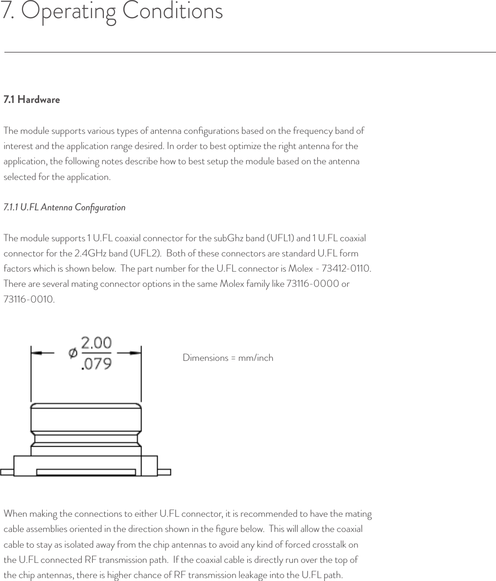 7. Operating Conditions7.1 HardwareThe module supports various types of antenna conﬁgurations based on the frequency band of interest and the application range desired. In order to best optimize the right antenna for the application, the following notes describe how to best setup the module based on the antenna selected for the application.7.1.1 U.FL Antenna ConﬁgurationThe module supports 1 U.FL coaxial connector for the subGhz band (UFL1) and 1 U.FL coaxial connector for the 2.4GHz band (UFL2).  Both of these connectors are standard U.FL form factors which is shown below.  The part number for the U.FL connector is Molex - 73412-0110.  There are several mating connector options in the same Molex family like 73116-0000 or 73116-0010.When making the connections to either U.FL connector, it is recommended to have the mating cable assemblies oriented in the direction shown in the ﬁgure below.  This will allow the coaxial cable to stay as isolated away from the chip antennas to avoid any kind of forced crosstalk on the U.FL connected RF transmission path.  If the coaxial cable is directly run over the top of the chip antennas, there is higher chance of RF transmission leakage into the U.FL path.© Helium Systems Inc. USA 2015  01/2015 13Dimensions = mm/inch